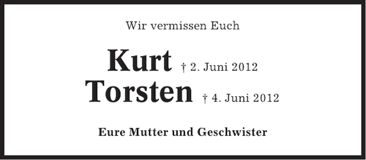 <p>Wir vermissen Euch</p><p>Kurt<br />Torsten</p><p>† 2. Juni 2012<br />† 4. Juni 2012</p><p>Eure Mutter und Geschwister</p>