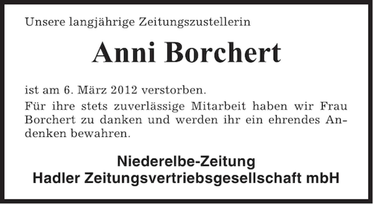 <p>Unsere langjährige Zeitungszustellerin</p><p>Anni Borchert<br />ist am 6. März 2012 verstorben.<br />Für ihre stets zuverlässige Mitarbeit haben wir Frau<br />Borchert zu danken und werden ihr ein ehrendes Andenken bewahren.</p><p>Niederelbe-Zeitung<br />Hadler Zeitungsvertriebsgesellschaft mbH</p>