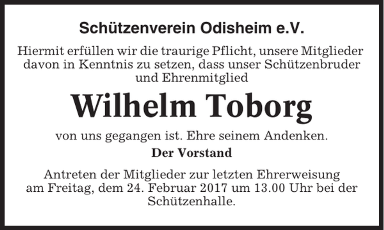 <p>Schützenverein Odisheim e.V.<br />Hiermit erfüllen wir die traurige Pflicht, unsere Mitglieder<br />davon in Kenntnis zu setzen, dass unser Schützenbruder<br />und Ehrenmitglied</p><p>Wilhelm Toborg<br />von uns gegangen ist. Ehre seinem Andenken.<br />Der Vorstand<br />Antreten der Mitglieder zur letzten Ehrerweisung<br />am Freitag, dem 24. Februar 2017 um 13.00 Uhr bei der<br />Schützenhalle.</p>
