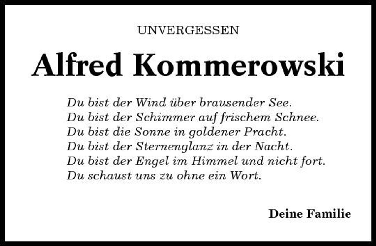<p>UNVERGESSEN</p><p>Alfred Kommerowski<br />Du bist der Wind über brausender See. Du bist der Schimmer auf frischem Schnee. Du bist die Sonne in goldener Pracht. Du bist der Sternenglanz in der Nacht. Du bist der Engel im Himmel und nicht fort. Du schaust uns zu ohne ein Wort. Deine Familie</p>