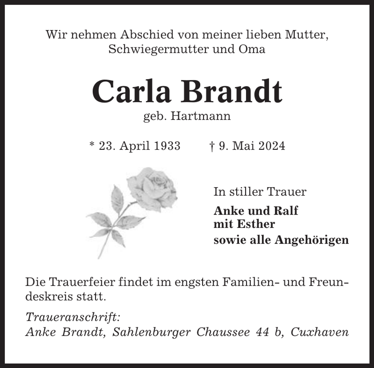 <p>Wir nehmen Abschied von meiner lieben Mutter,<br />Schwiegermutter und Oma</p><p>Carla Brandt<br />geb. Hartmann<br />* 23. April 1933</p><p>† 9. Mai 2024</p><p>In stiller Trauer<br />Anke und Ralf<br />mit Esther<br />sowie alle Angehörigen<br />Die Trauerfeier findet im engsten Familien- und Freundeskreis statt.<br />Traueranschrift:<br />Anke Brandt, Sahlenburger Chaussee 44 b, Cuxhaven</p>