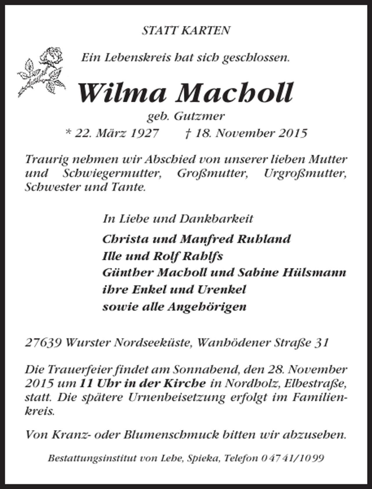 <p>STATT KARTEN<br />Ein Lebenskreis hat sich geschlossen.</p><p>Wilma Macholl<br />geb. Gutzmer<br />* 22. März 1927<br />† 18. November 2015<br />Traurig nehmen wir Abschied von unserer lieben Mutter<br />und Schwiegermutter, Großmutter, Urgroßmutter,<br />Schwester und Tante.<br />In Liebe und Dankbarkeit<br />Christa und Manfred Ruhland<br />Ille und Rolf Rahlfs<br />Günther Macholl und Sabine Hülsmann<br />ihre Enkel und Urenkel<br />sowie alle Angehörigen<br />27639 Wurster Nordseeküste, Wanhödener Straße 31<br />Die Trauerfeier findet am Sonnabend, den 28. November<br />2015 um 11 Uhr in der Kirche in Nordholz, Elbestraße,<br />statt. Die spätere Urnenbeisetzung erfolgt im Familienkreis.<br />Von Kranz- oder Blumenschmuck bitten wir abzusehen.<br />Bestattungsinstitut von Lehe, Spieka, Telefon 0 47 41/10 99</p>