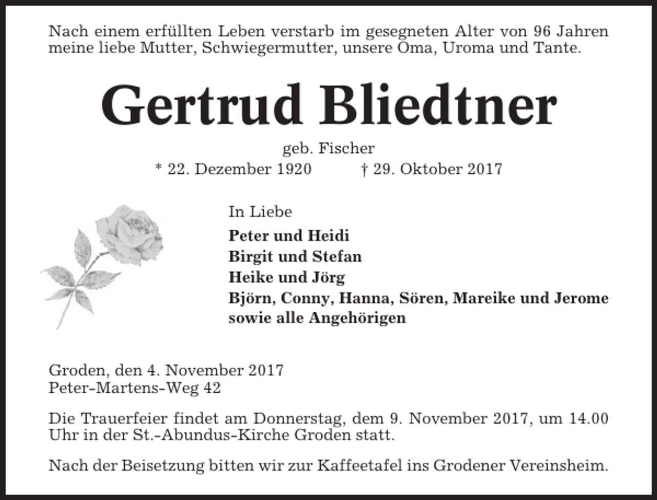<p>Nach einem erfüllten Leben verstarb im gesegneten Alter von 96 Jahren<br />meine liebe Mutter, Schwiegermutter, unsere Oma, Uroma und Tante.</p><p>Gertrud Bliedtner<br />geb. Fischer<br />* 22. Dezember 1920<br />† 29. Oktober 2017<br />In Liebe<br />Peter und Heidi<br />Birgit und Stefan<br />Heike und Jörg<br />Björn, Conny, Hanna, Sören, Mareike und Jerome<br />sowie alle Angehörigen<br />Groden, den 4. November 2017<br />Peter-Martens-Weg 42<br />Die Trauerfeier findet am Donnerstag, dem 9. November 2017, um 14.00<br />Uhr in der St.-Abundus-Kirche Groden statt.<br />Nach der Beisetzung bitten wir zur Kaffeetafel ins Grodener Vereinsheim.</p>