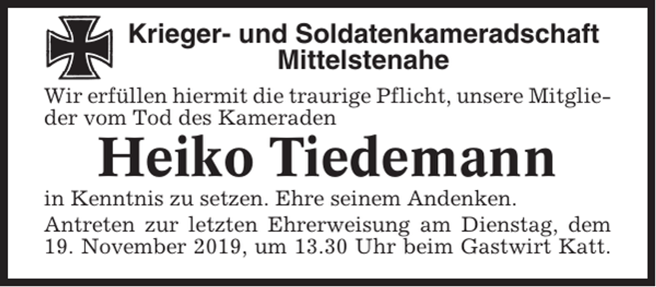 <p>Krieger- und Soldatenkameradschaft<br />Mittelstenahe<br />Wir erfüllen hiermit die traurige Pflicht, unsere Mitglieder vom Tod des Kameraden</p><p>Heiko Tiedemann<br />in Kenntnis zu setzen. Ehre seinem Andenken.<br />Antreten zur letzten Ehrerweisung am Dienstag, dem<br />19. November 2019, um 13.30 Uhr beim Gastwirt Katt.</p>