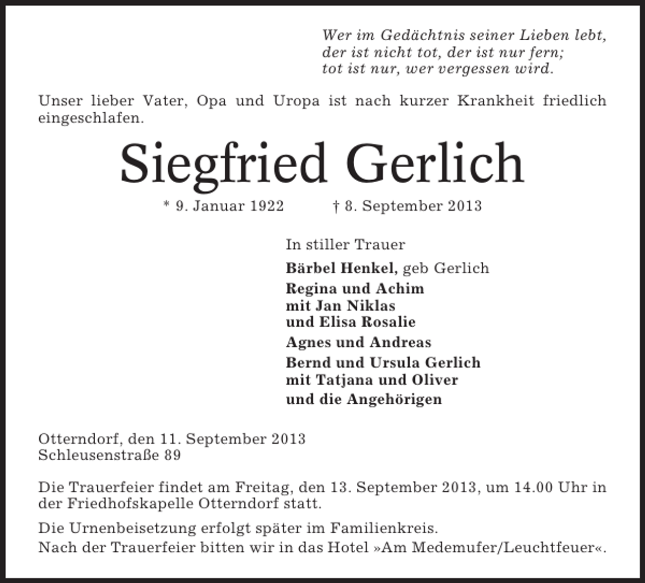 <p>Wer im Gedächtnis seiner Lieben lebt,<br />der ist nicht tot, der ist nur fern;<br />tot ist nur, wer vergessen wird.<br />Unser lieber Vater, Opa und Uropa ist nach kurzer Krankheit friedlich<br />eingeschlafen.</p><p>Siegfried Gerlich<br />* 9. Januar 1922</p><p>† 8. September 2013<br />In stiller Trauer<br />Bärbel Henkel, geb Gerlich<br />Regina und Achim<br />mit Jan Niklas<br />und Elisa Rosalie<br />Agnes und Andreas<br />Bernd und Ursula Gerlich<br />mit Tatjana und Oliver<br />und die Angehörigen</p><p>Otterndorf, den 11. September 2013<br />Schleusenstraße 89<br />Die Trauerfeier findet am Freitag, den 13. September 2013, um 14.00 Uhr in<br />der Friedhofskapelle Otterndorf statt.<br />Die Urnenbeisetzung erfolgt später im Familienkreis.<br />Nach der Trauerfeier bitten wir in das Hotel »Am Medemufer/Leuchtfeuer«.</p>