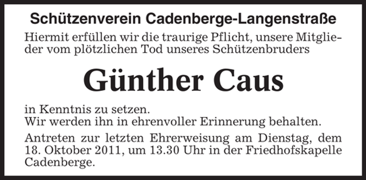 <p>Schützenverein Cadenberge-Langenstraße<br />Hiermit erfüllen wir die traurige Pflicht, unsere Mitglieder vom plötzlichen Tod unseres Schützenbruders</p><p>Günther Caus<br />in Kenntnis zu setzen.<br />Wir werden ihn in ehrenvoller Erinnerung behalten.<br />Antreten zur letzten Ehrerweisung am Dienstag, dem<br />18. Oktober 2011, um 13.30 Uhr in der Friedhofskapelle<br />Cadenberge.</p>