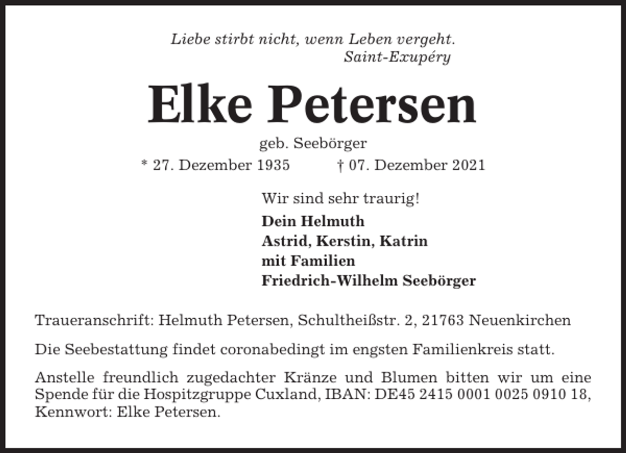 <p>Liebe stirbt nicht, wenn Leben vergeht.<br />Saint-Exupéry</p><p>Elke Petersen<br />geb. Seebörger<br />* 27. Dezember 1935<br />† 07. Dezember 2021<br />Wir sind sehr traurig!<br />Dein Helmuth<br />Astrid, Kerstin, Katrin<br />mit Familien<br />Friedrich-Wilhelm Seebörger<br />Traueranschrift: Helmuth Petersen, Schultheißstr. 2, 21763 Neuenkirchen<br />Die Seebestattung findet coronabedingt im engsten Familienkreis statt.<br />Anstelle freundlich zugedachter Kränze und Blumen bitten wir um eine<br />Spende für die Hospitzgruppe Cuxland, IBAN: DE45 2415 0001 0025 0910 18,<br />Kennwort: Elke Petersen.</p>