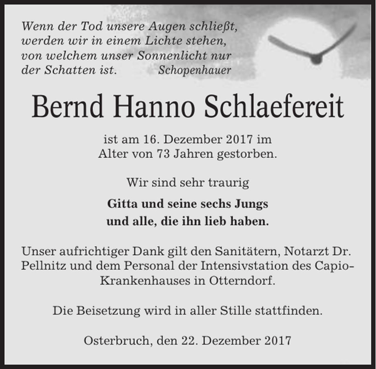 <p>Wenn der Tod unsere Augen schließt,<br />werden wir in einem Lichte stehen,<br />von welchem unser Sonnenlicht nur<br />der Schatten ist.<br />Schopenhauer</p><p>Bernd Hanno Schlaefereit<br />ist am 16. Dezember 2017 im<br />Alter von 73 Jahren gestorben.<br />Wir sind sehr traurig<br />Gitta und seine sechs Jungs<br />und alle, die ihn lieb haben.<br />Unser aufrichtiger Dank gilt den Sanitätern, Notarzt Dr.<br />Pellnitz und dem Personal der Intensivstation des CapioKrankenhauses in Otterndorf.<br />Die Beisetzung wird in aller Stille stattfinden.<br />Osterbruch, den 22. Dezember 2017</p>