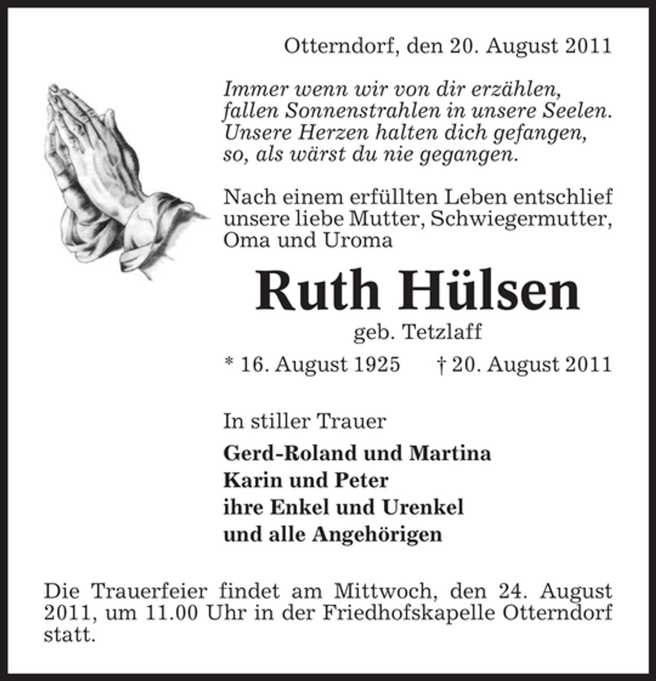 <p>Otterndorf, den 20. August 2011<br />Immer wenn wir von dir erzählen,<br />fallen Sonnenstrahlen in unsere Seelen.<br />Unsere Herzen halten dich gefangen,<br />so, als wärst du nie gegangen.<br />Nach einem erfüllten Leben entschlief<br />unsere liebe Mutter, Schwiegermutter,<br />Oma und Uroma</p><p>Ruth Hülsen<br />geb. Tetzlaff<br />* 16. August 1925<br />† 20. August 2011<br />In stiller Trauer<br />Gerd-Roland und Martina<br />Karin und Peter<br />ihre Enkel und Urenkel<br />und alle Angehörigen<br />Die Trauerfeier findet am Mittwoch, den 24. August<br />2011, um 11.00 Uhr in der Friedhofskapelle Otterndorf<br />statt.</p>