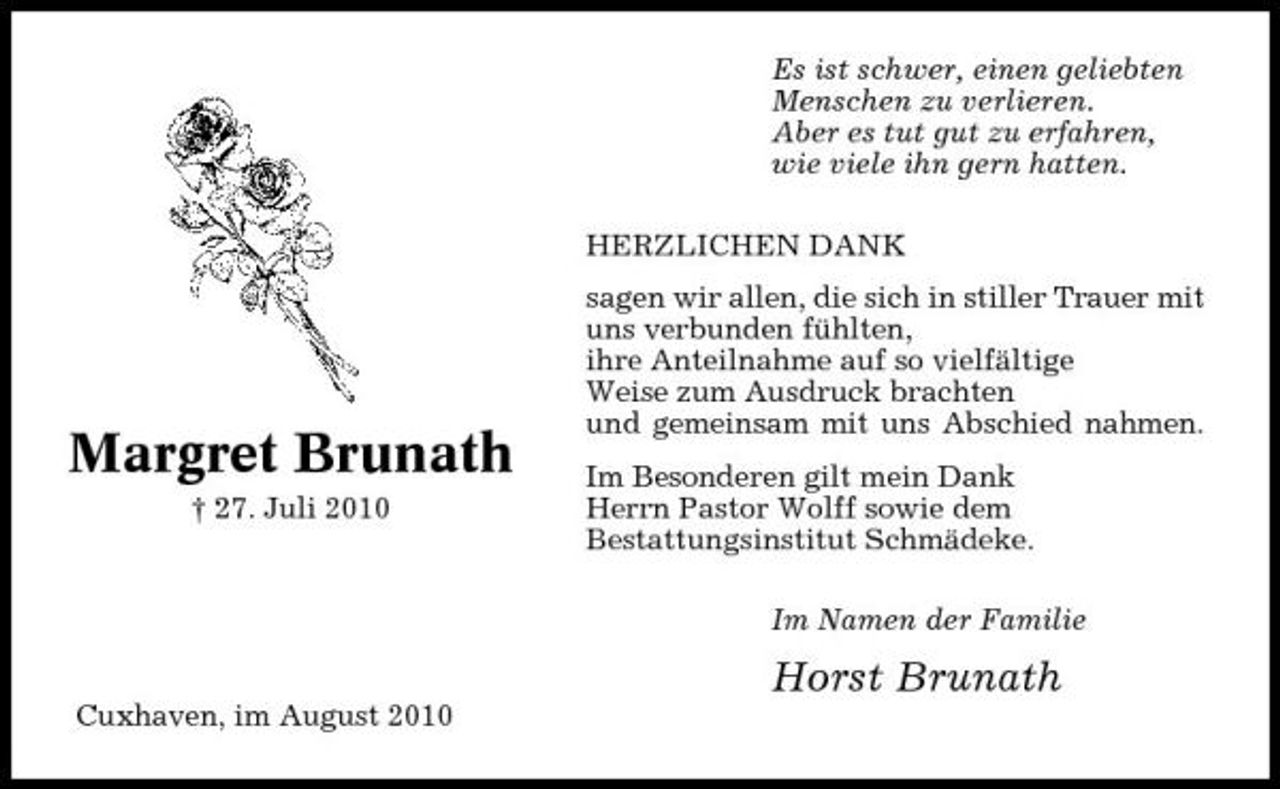 <p>Es ist schwer, einen geliebten Menschen zu verlieren. Aber es tut gut zu erfahren, wie viele ihn gern hatten. HERZLICHEN DANK sagen wir allen, die sich in stiller Trauer mit uns verbunden fühlten, ihre Anteilnahme auf so vielfältige Weise zum Ausdruck brachten und gemeinsam mit uns Abschied nahmen. Im Besonderen gilt mein Dank Herrn Pastor Wolff sowie dem Bestattungsinstitut Schmädeke. Im Namen der Familie</p><p>Margret Brunath<br />† 27. Juli 2010</p><p>Horst Brunath<br />Cuxhaven, im August 2010</p>