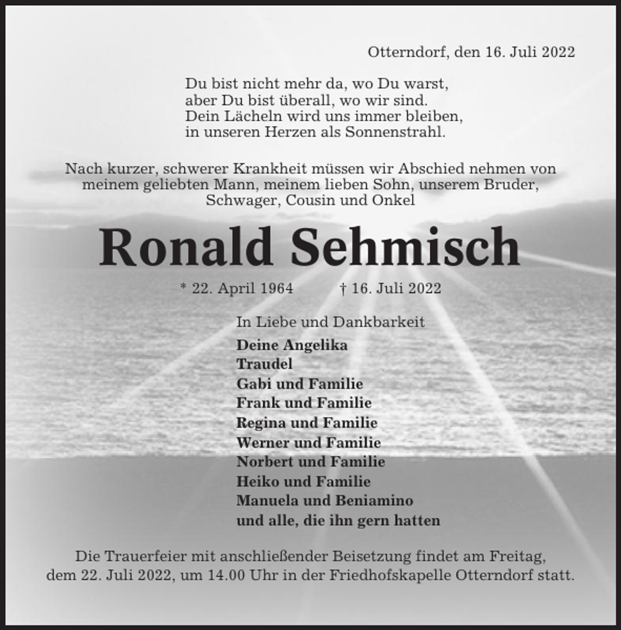 <p>Otterndorf, den 16. Juli 2022<br />Du bist nicht mehr da, wo Du warst,<br />aber Du bist überall, wo wir sind.<br />Dein Lächeln wird uns immer bleiben,<br />in unseren Herzen als Sonnenstrahl.<br />Nach kurzer, schwerer Krankheit müssen wir Abschied nehmen von<br />meinem geliebten Mann, meinem lieben Sohn, unserem Bruder,<br />Schwager, Cousin und Onkel</p><p>Ronald Sehmisch<br />* 22. April 1964</p><p>† 16. Juli 2022</p><p>In Liebe und Dankbarkeit<br />Deine Angelika<br />Traudel<br />Gabi und Familie<br />Frank und Familie<br />Regina und Familie<br />Werner und Familie<br />Norbert und Familie<br />Heiko und Familie<br />Manuela und Beniamino<br />und alle, die ihn gern hatten<br />Die Trauerfeier mit anschließender Beisetzung findet am Freitag,<br />dem 22. Juli 2022, um 14.00 Uhr in der Friedhofskapelle Otterndorf statt.</p>