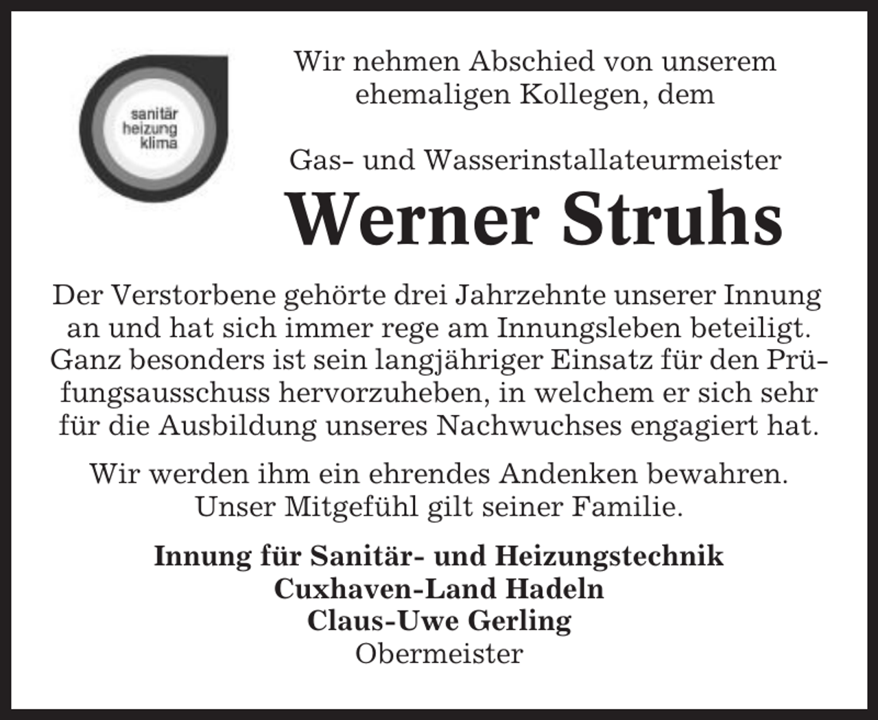 <p>Wir nehmen Abschied von unserem<br />ehemaligen Kollegen, dem<br />Gas- und Wasserinstallateurmeister</p><p>Werner Struhs<br />Der Verstorbene gehörte drei Jahrzehnte unserer Innung<br />an und hat sich immer rege am Innungsleben beteiligt.<br />Ganz besonders ist sein langjähriger Einsatz für den Prüfungsausschuss hervorzuheben, in welchem er sich sehr<br />für die Ausbildung unseres Nachwuchses engagiert hat.<br />Wir werden ihm ein ehrendes Andenken bewahren.<br />Unser Mitgefühl gilt seiner Familie.<br />Innung für Sanitär- und Heizungstechnik<br />Cuxhaven-Land Hadeln<br />Claus-Uwe Gerling<br />Obermeister</p>