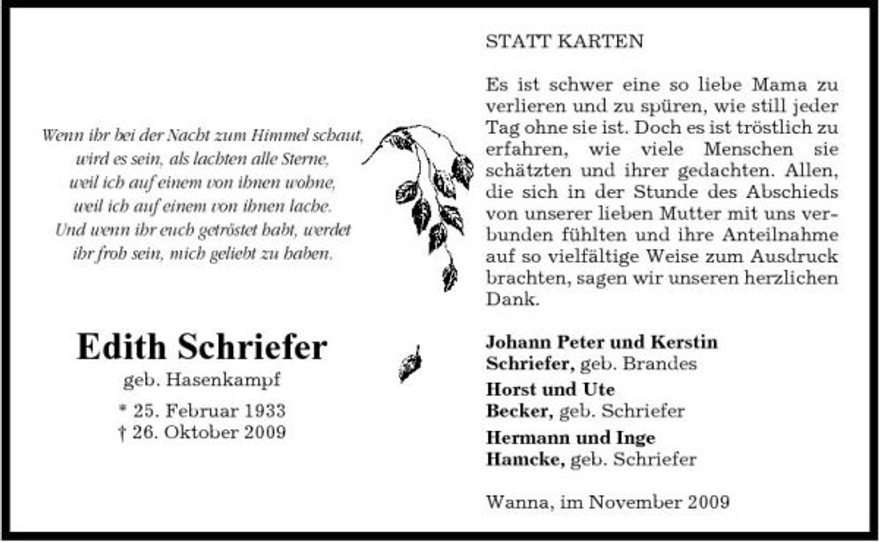 <p>STATT KARTEN Es ist schwer eine so liebe Mama zu verlieren und zu spüren, wie still jeder Tag ohne sie ist. Doch es ist tröstlich zu erfahren, wie viele Menschen sie schätzten und ihrer gedachten. Allen, die sich in der Stunde des Abschieds von unserer lieben Mutter mit uns verbunden fühlten und ihre Anteilnahme auf so vielfältige Weise zum Ausdruck brachten, sagen wir unseren herzlichen Dank. Johann Peter und Kerstin Schriefer, geb. Brandes Horst und Ute Becker, geb. Schriefer Hermann und Inge Hamcke, geb. Schriefer Wanna, im November 2009</p><p>Wenn ihr bei der Nacht zum Himmel schaut, wird es sein, als lachten alle Sterne, weil ich auf einem von ihnen wohne, weil ich auf einem von ihnen lache. Und wenn ihr euch getröstet habt, werdet ihr froh sein, mich geliebt zu haben.</p><p>Edith Schriefer<br />geb. Hasenkampf * 25. Februar 1933 † 26. Oktober 2009</p>
