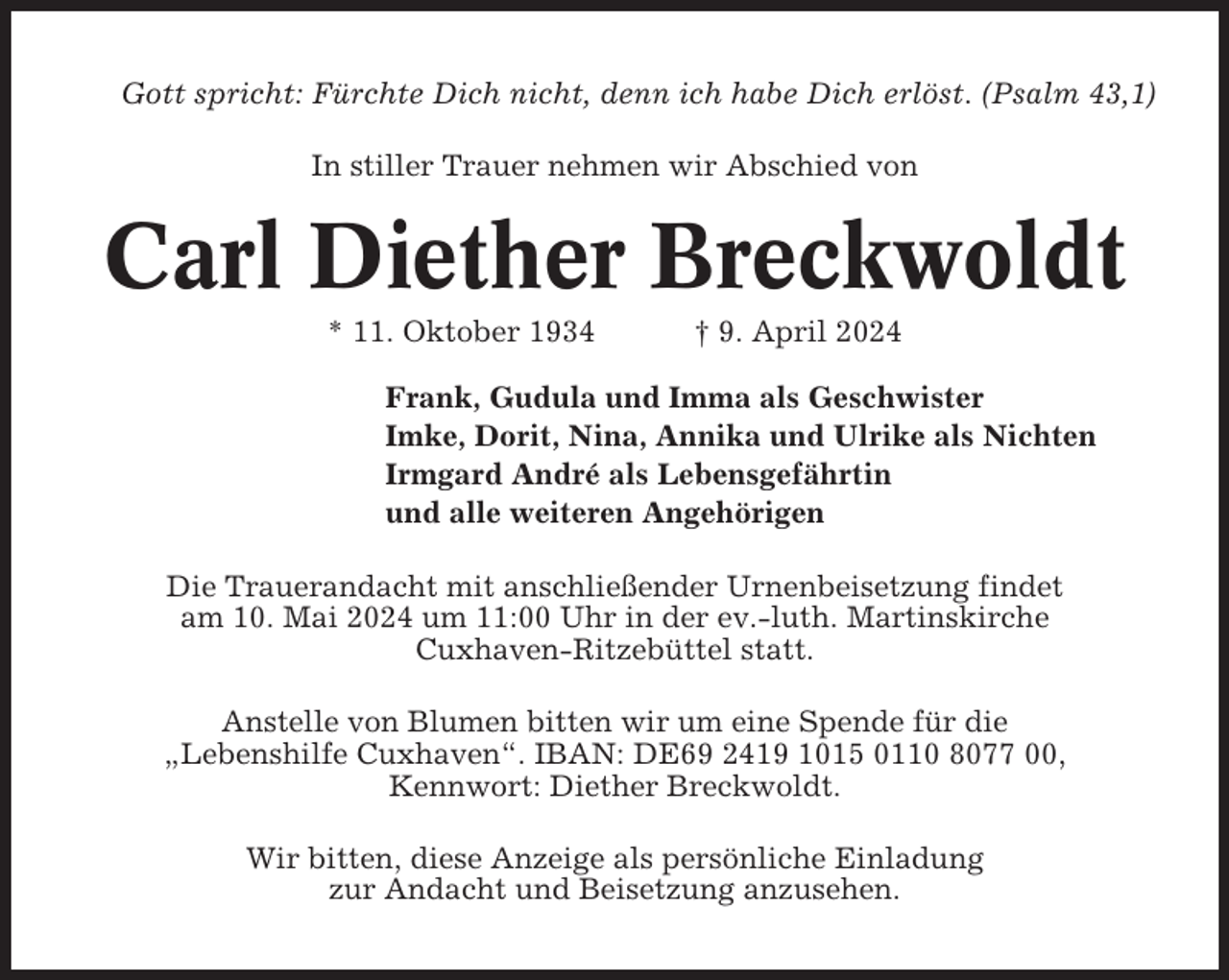 <p>Gott spricht: Fürchte Dich nicht, denn ich habe Dich erlöst. (Psalm 43,1)<br />In stiller Trauer nehmen wir Abschied von</p><p>Carl Diether Breckwoldt<br />* 11. Oktober 1934</p><p>† 9. April 2024</p><p>Frank, Gudula und Imma als Geschwister<br />Imke, Dorit, Nina, Annika und Ulrike als Nichten<br />Irmgard André als Lebensgefährtin<br />und alle weiteren Angehörigen<br />Die Trauerandacht mit anschließender Urnenbeisetzung findet<br />am 10. Mai 2024 um 11:00 Uhr in der ev.-luth. Martinskirche<br />Cuxhaven-Ritzebüttel statt.<br />Anstelle von Blumen bitten wir um eine Spende für die<br />„Lebenshilfe Cuxhaven“. IBAN: DE69 2419 1015 0110 8077 00,<br />Kennwort: Diether Breckwoldt.<br />Wir bitten, diese Anzeige als persönliche Einladung<br />zur Andacht und Beisetzung anzusehen.</p>