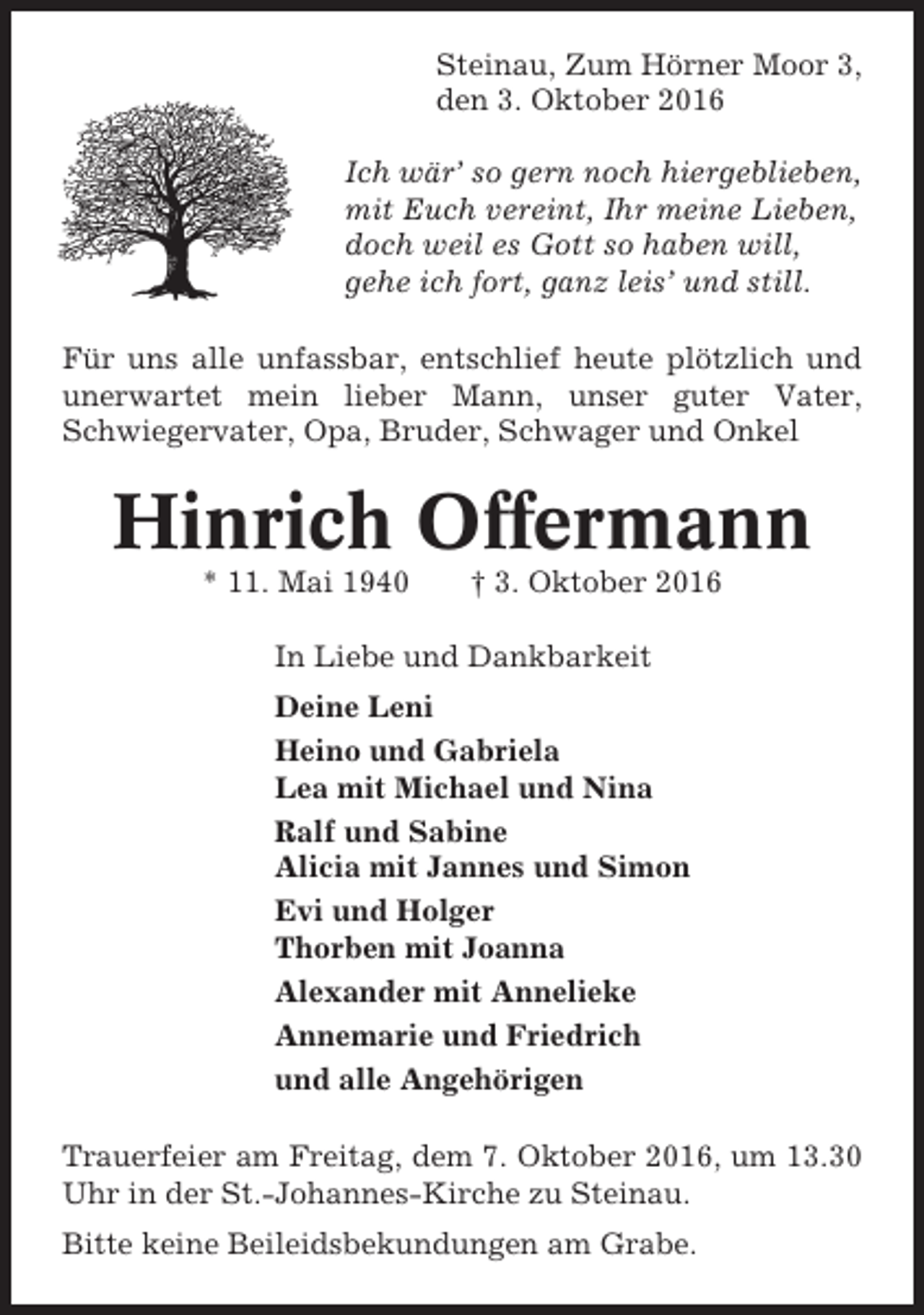 <p>Steinau, Zum Hörner Moor 3,<br />den 3. Oktober 2016<br />Ich wär’ so gern noch hiergeblieben,<br />mit Euch vereint, Ihr meine Lieben,<br />doch weil es Gott so haben will,<br />gehe ich fort, ganz leis’ und still.<br />Für uns alle unfassbar, entschlief heute plötzlich und<br />unerwartet mein lieber Mann, unser guter Vater,<br />Schwiegervater, Opa, Bruder, Schwager und Onkel</p><p>Hinrich Offermann<br />* 11. Mai 1940</p><p>† 3. Oktober 2016</p><p>In Liebe und Dankbarkeit<br />Deine Leni<br />Heino und Gabriela<br />Lea mit Michael und Nina<br />Ralf und Sabine<br />Alicia mit Jannes und Simon<br />Evi und Holger<br />Thorben mit Joanna<br />Alexander mit Annelieke<br />Annemarie und Friedrich<br />und alle Angehörigen<br />Trauerfeier am Freitag, dem 7. Oktober 2016, um 13.30<br />Uhr in der St.-Johannes-Kirche zu Steinau.<br />Bitte keine Beileidsbekundungen am Grabe.</p>