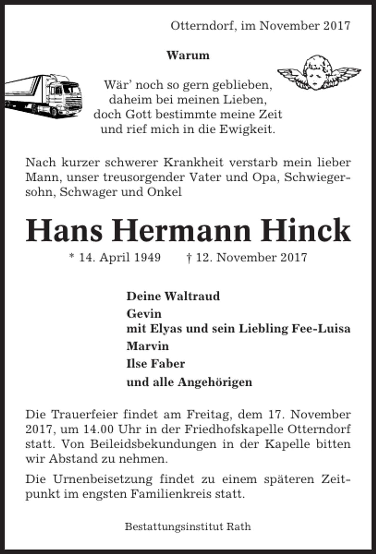 <p>Otterndorf, im November 2017<br />Warum<br />Wär’ noch so gern geblieben,<br />daheim bei meinen Lieben,<br />doch Gott bestimmte meine Zeit<br />und rief mich in die Ewigkeit.<br />Nach kurzer schwerer Krankheit verstarb mein lieber<br />Mann, unser treusorgender Vater und Opa, Schwiegersohn, Schwager und Onkel</p><p>Hans Hermann Hinck<br />* 14. April 1949</p><p>† 12. November 2017</p><p>Deine Waltraud<br />Gevin<br />mit Elyas und sein Liebling Fee-Luisa<br />Marvin<br />Ilse Faber<br />und alle Angehörigen<br />Die Trauerfeier findet am Freitag, dem 17. November<br />2017, um 14.00 Uhr in der Friedhofskapelle Otterndorf<br />statt. Von Beileidsbekundungen in der Kapelle bitten<br />wir Abstand zu nehmen.<br />Die Urnenbeisetzung findet zu einem späteren Zeitpunkt im engsten Familienkreis statt.<br />Bestattungsinstitut Rath</p>