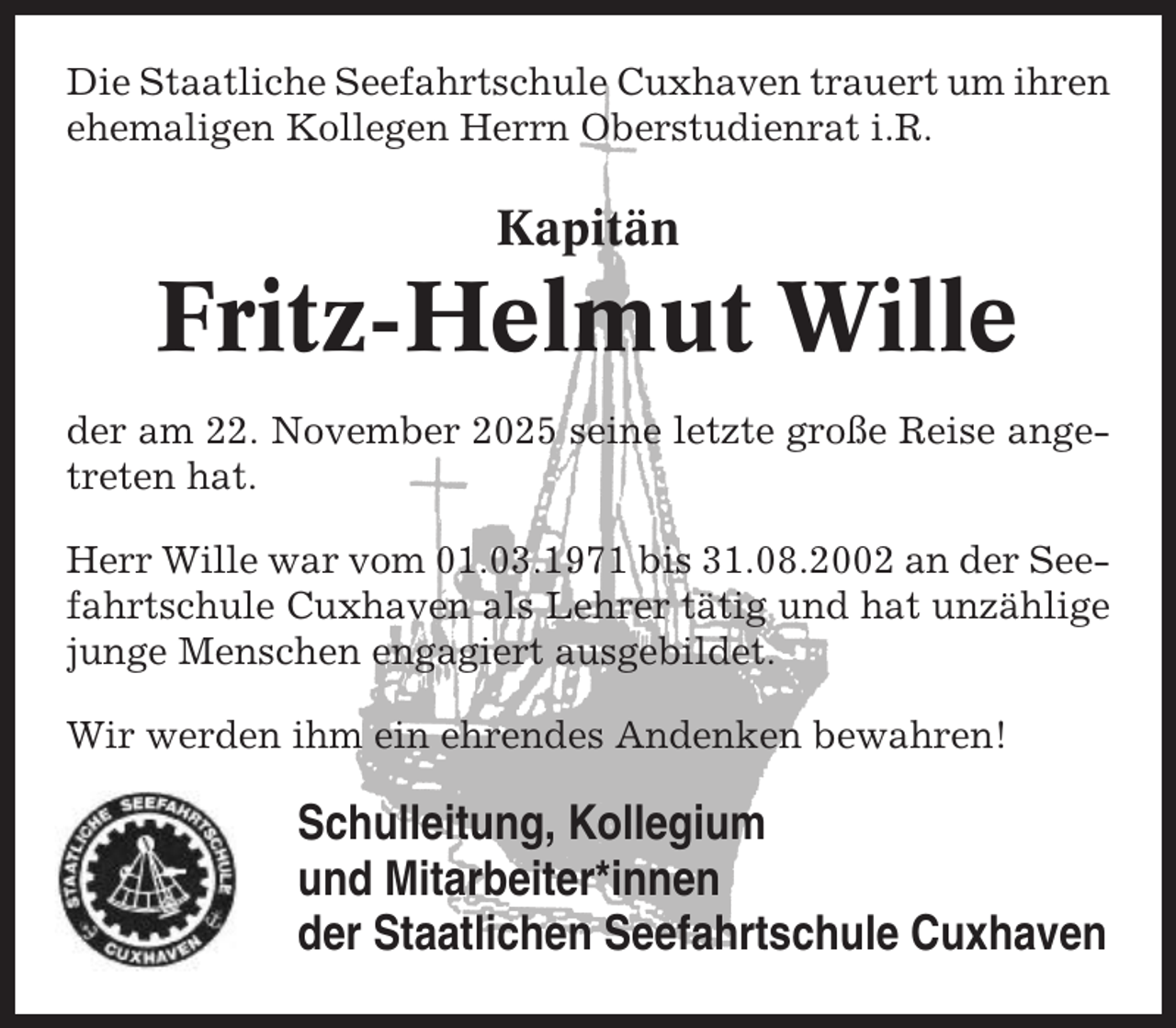 <p>Die Staatliche Seefahrtschule Cuxhaven trauert um ihren<br />ehemaligen Kollegen Herrn Oberstudienrat i.R.</p><p>Kapitän</p><p>Fritz-Helmut Wille<br />der am 22. November 2025 seine letzte große Reise angetreten hat.<br />Herr Wille war vom 01.03.1971 bis 31.08.2002 an der Seefahrtschule Cuxhaven als Lehrer tätig und hat unzählige<br />junge Menschen engagiert ausgebildet.<br />Wir werden ihm ein ehrendes Andenken bewahren!</p><p>Schulleitung, Kollegium<br />und Mitarbeiter*innen<br />der Staatlichen Seefahrtschule Cuxhaven</p>