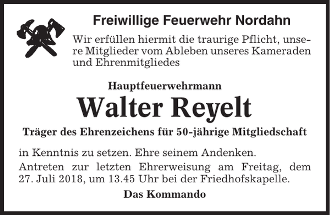 <p>Freiwillige Feuerwehr Nordahn<br />Wir erfüllen hiermit die traurige Pflicht, unsere Mitglieder vom Ableben unseres Kameraden<br />und Ehrenmitgliedes<br />Hauptfeuerwehrmann</p><p>Walter Reyelt<br />Träger des Ehrenzeichens für 50-jährige Mitgliedschaft<br />in Kenntnis zu setzen. Ehre seinem Andenken.<br />Antreten zur letzten Ehrerweisung am Freitag, dem<br />27. Juli 2018, um 13.45 Uhr bei der Friedhofskapelle.<br />Das Kommando</p>