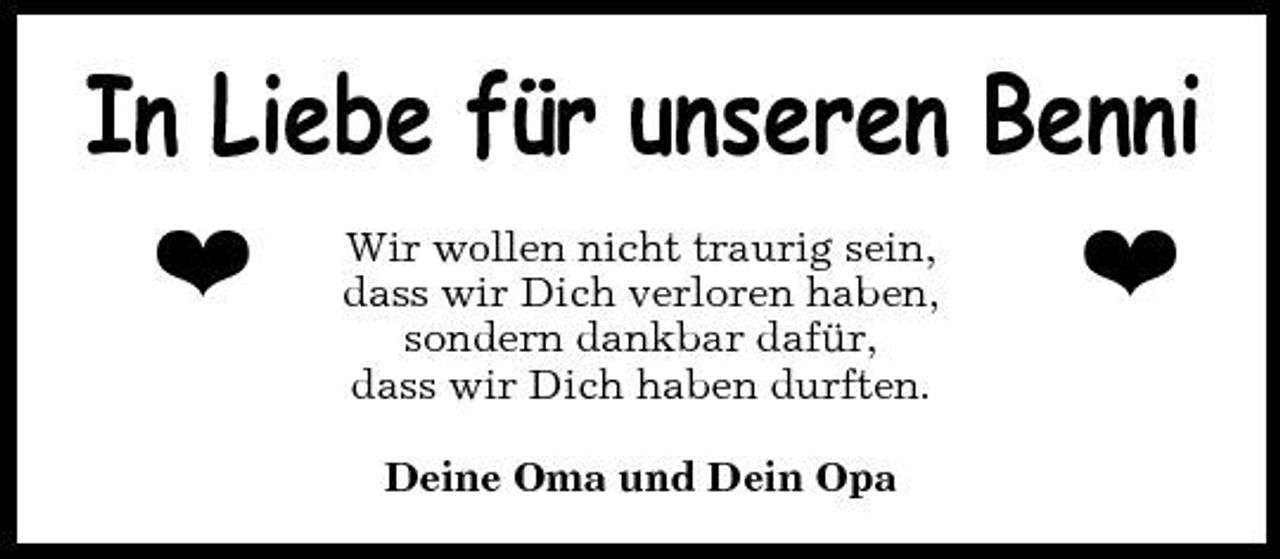 <p>In Liebe für unseren Benni h h<br />Wir wollen nicht traurig sein, dass wir Dich verloren haben, sondern dankbar dafür, dass wir Dich haben durften. Deine Oma und Dein Opa</p>