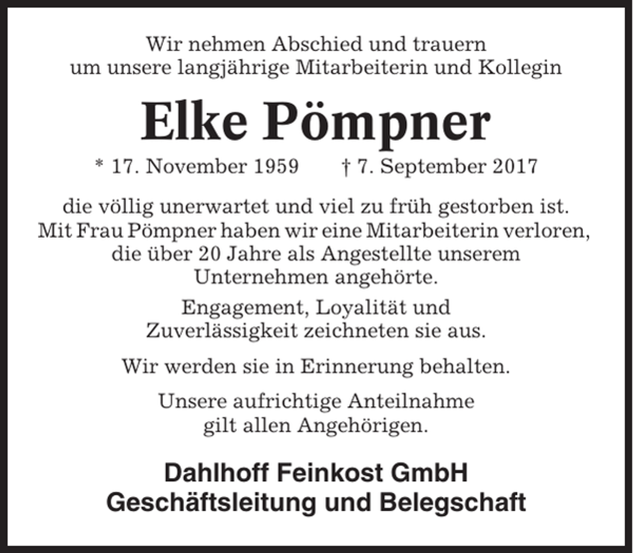 <p>Wir nehmen Abschied und trauern<br />um unsere langjährige Mitarbeiterin und Kollegin</p><p>Elke Pömpner<br />* 17. November 1959</p><p>† 7. September 2017</p><p>die völlig unerwartet und viel zu früh gestorben ist.<br />Mit Frau Pömpner haben wir eine Mitarbeiterin verloren,<br />die über 20 Jahre als Angestellte unserem<br />Unternehmen angehörte.<br />Engagement, Loyalität und<br />Zuverlässigkeit zeichneten sie aus.<br />Wir werden sie in Erinnerung behalten.<br />Unsere aufrichtige Anteilnahme<br />gilt allen Angehörigen.</p><p>Dahlhoff Feinkost GmbH<br />Geschäftsleitung und Belegschaft</p>