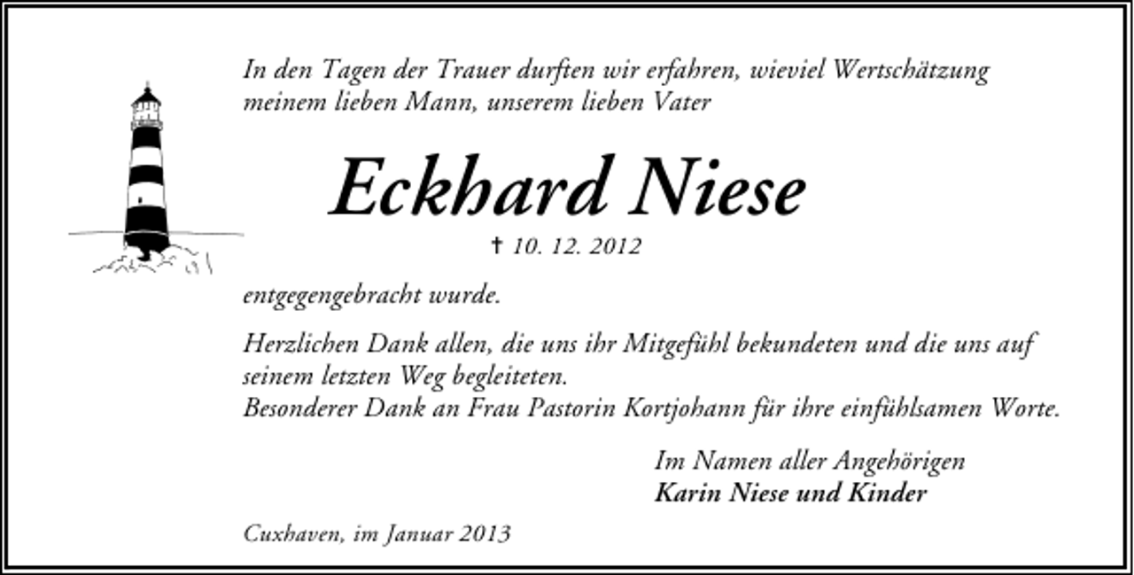 <p>In den Tagen der Trauer durften wir erfahren, wieviel Wertschätzung<br />meinem lieben Mann, unserem lieben Vater</p><p>Eckhard Niese<br />✝ 10. 12. 2012</p><p>entgegengebracht wurde.<br />Herzlichen Dank allen, die uns ihr Mitgefühl bekundeten und die uns auf<br />seinem letzten Weg begleiteten.<br />Besonderer Dank an Frau Pastorin Kortjohann für ihre einfühlsamen Worte.<br />Im Namen aller Angehörigen<br />Karin Niese und Kinder<br />Cuxhaven, im Januar 2013</p>