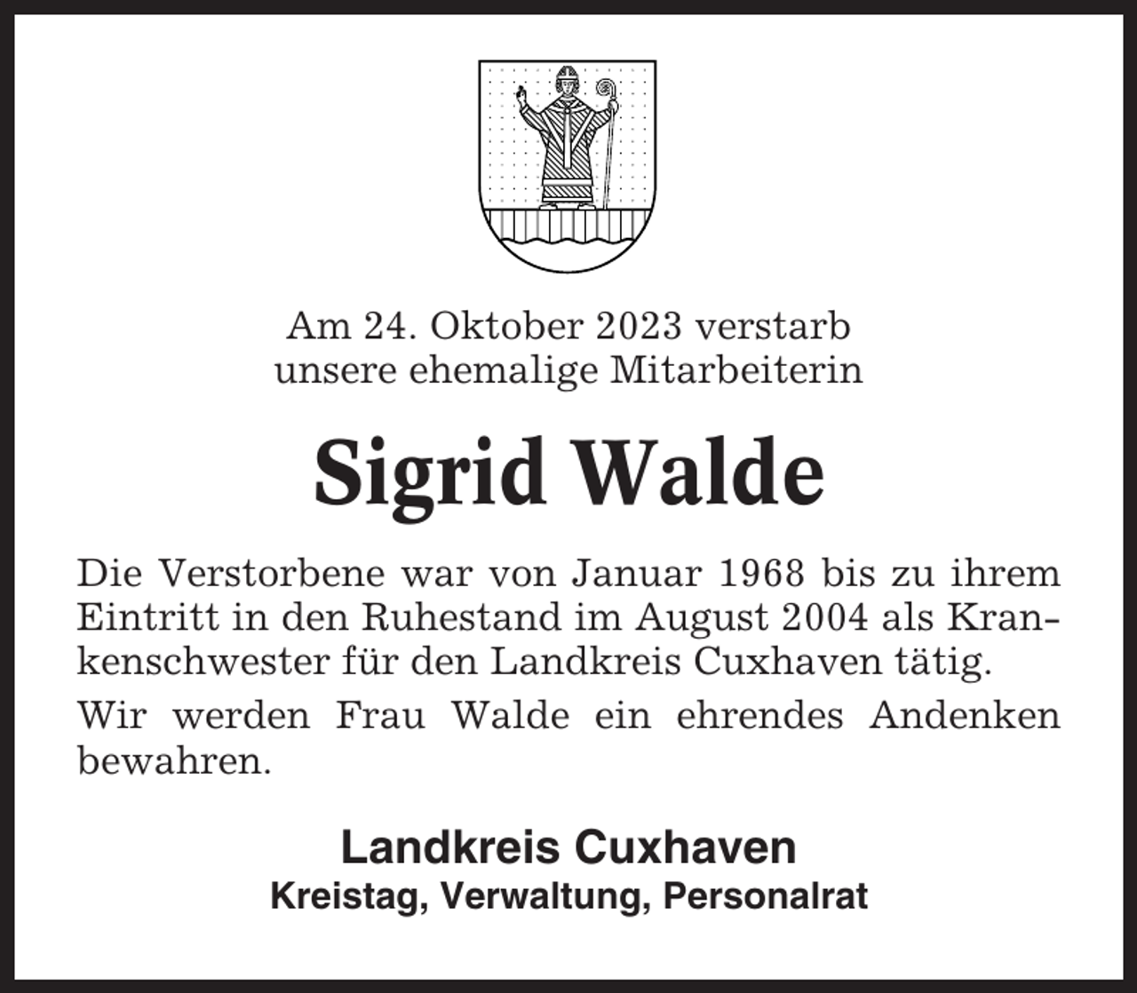<p>Am 24. Oktober 2023 verstarb<br />unsere ehemalige Mitarbeiterin</p><p>Sigrid Walde<br />Die Verstorbene war von Januar 1968 bis zu ihrem<br />Eintritt in den Ruhestand im August 2004 als Krankenschwester für den Landkreis Cuxhaven tätig.<br />Wir werden Frau Walde ein ehrendes Andenken<br />bewahren.</p><p>Landkreis Cuxhaven<br />Kreistag, Verwaltung, Personalrat</p>