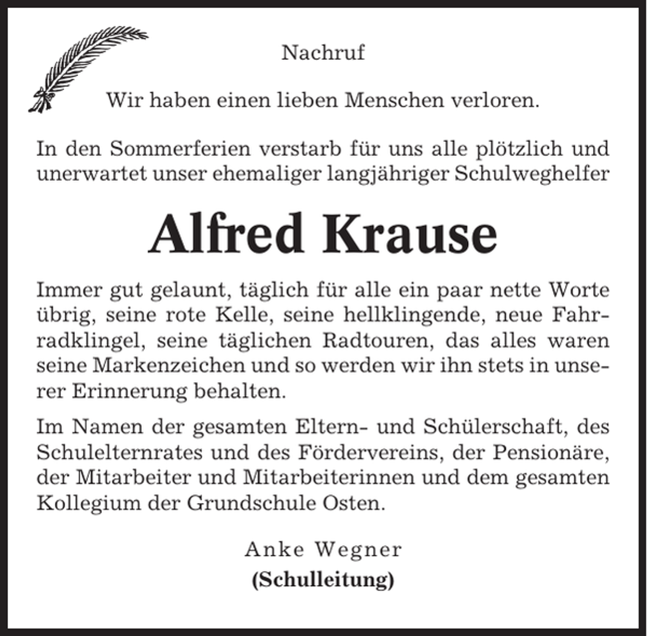 <p>Nachruf<br />Wir haben einen lieben Menschen verloren.<br />In den Sommerferien verstarb für uns alle plötzlich und<br />unerwartet unser ehemaliger langjähriger Schulweghelfer</p><p>Alfred Krause<br />Immer gut gelaunt, täglich für alle ein paar nette Worte<br />übrig, seine rote Kelle, seine hellklingende, neue Fahrradklingel, seine täglichen Radtouren, das alles waren<br />seine Markenzeichen und so werden wir ihn stets in unserer Erinnerung behalten.<br />Im Namen der gesamten Eltern- und Schülerschaft, des<br />Schulelternrates und des Fördervereins, der Pensionäre,<br />der Mitarbeiter und Mitarbeiterinnen und dem gesamten<br />Kollegium der Grundschule Osten.<br />Anke Wegner<br />(Schulleitung)</p>