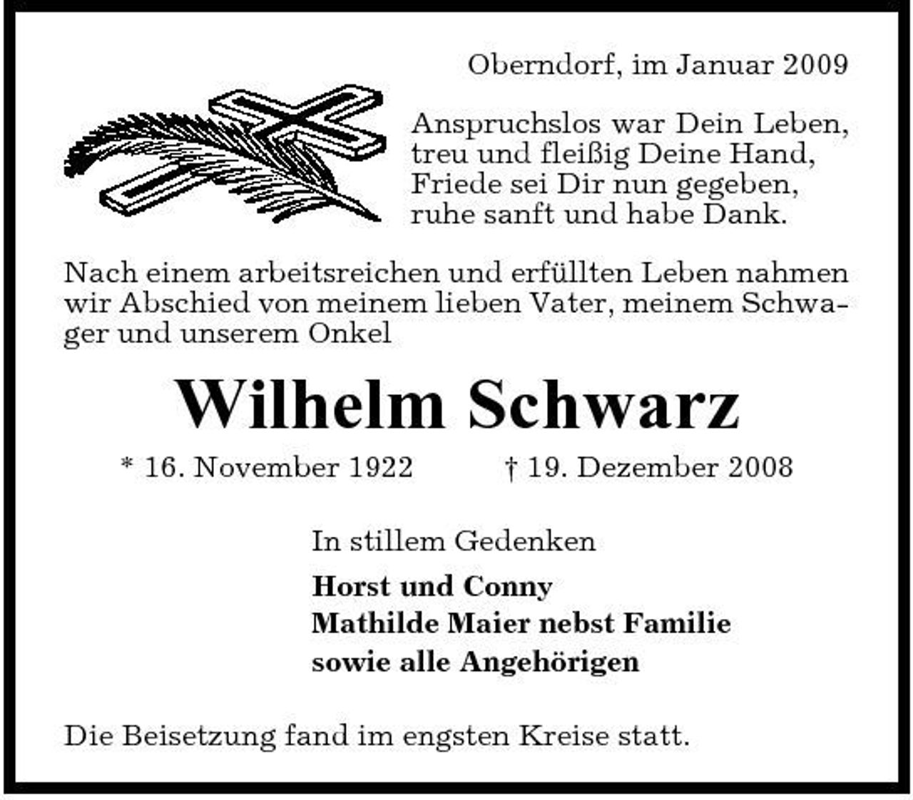 <p>Oberndorf, im Januar 2009 Anspruchslos war Dein Leben, treu und fleißig Deine Hand, Friede sei Dir nun gegeben, ruhe sanft und habe Dank. Nach einem arbeitsreichen und erfüllten Leben nahmen wir Abschied von meinem lieben Vater, meinem Schwager und unserem Onkel</p><p>Wilhelm Schwarz<br />* 16. November 1922 † 19. Dezember 2008 In stillem Gedenken Horst und Conny Mathilde Maier nebst Familie sowie alle Angehörigen Die Beisetzung fand im engsten Kreise statt.</p>