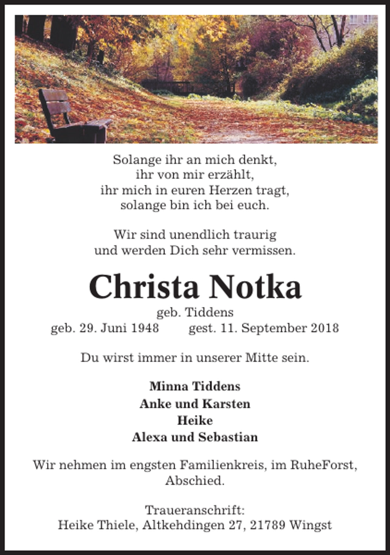 <p>Solange ihr an mich denkt,<br />ihr von mir erzählt,<br />ihr mich in euren Herzen tragt,<br />solange bin ich bei euch.<br />Wir sind unendlich traurig<br />und werden Dich sehr vermissen.</p><p>Christa Notka<br />geb. Tiddens<br />geb. 29. Juni 1948<br />gest. 11. September 2018<br />Du wirst immer in unserer Mitte sein.<br />Minna Tiddens<br />Anke und Karsten<br />Heike<br />Alexa und Sebastian<br />Wir nehmen im engsten Familienkreis, im RuheForst,<br />Abschied.<br />Traueranschrift:<br />Heike Thiele, Altkehdingen 27, 21789 Wingst</p>
