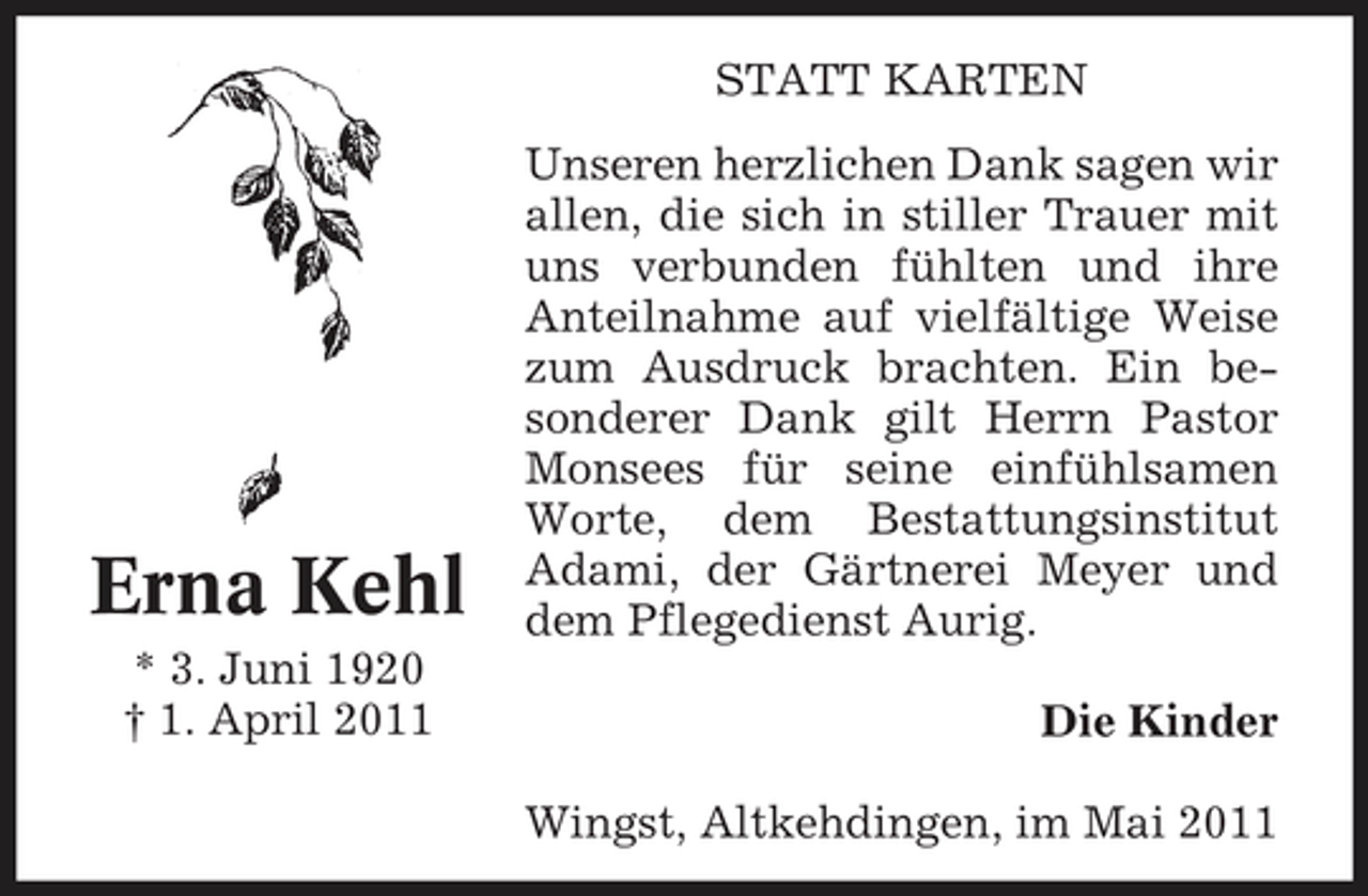 <p>STATT KARTEN Unseren herzlichen Dank sagen wir allen, die sich in stiller Trauer mit uns verbunden fühlten und ihre Anteilnahme auf vielfältige Weise zum Ausdruck brachten. Ein besonderer Dank gilt Herrn Pastor Monsees für seine einfühlsamen Worte, dem Bestattungsinstitut Adami, der Gärtnerei Meyer und dem Pflegedienst Aurig. Die Kinder Wingst, Altkehdingen, im Mai 2011</p><p>Erna Kehl<br />* 3. Juni 1920 † 1. April 2011</p>