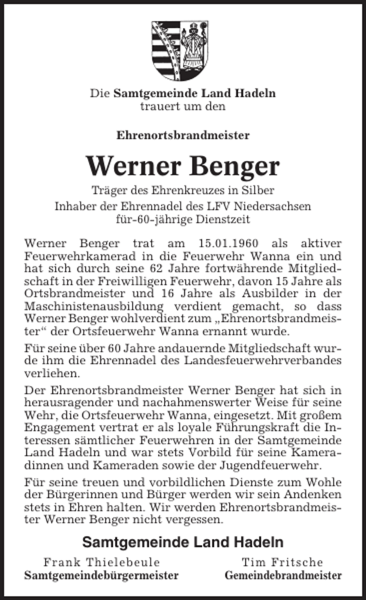 <p>Die Samtgemeinde Land Hadeln<br />trauert um den<br />Ehrenortsbrandmeister</p><p>Werner Benger<br />Träger des Ehrenkreuzes in Silber<br />Inhaber der Ehrennadel des LFV Niedersachsen<br />für-60-jährige Dienstzeit<br />Werner Benger trat am 15.01.1960 als aktiver<br />Feuerwehrkamerad in die Feuerwehr Wanna ein und<br />hat sich durch seine 62 Jahre fortwährende Mitgliedschaft in der Freiwilligen Feuerwehr, davon 15 Jahre als<br />Ortsbrandmeister und 16 Jahre als Ausbilder in der<br />Maschinistenausbildung verdient gemacht, so dass<br />Werner Benger wohlverdient zum „Ehrenortsbrandmeister“ der Ortsfeuerwehr Wanna ernannt wurde.<br />Für seine über 60 Jahre andauernde Mitgliedschaft wurde ihm die Ehrennadel des Landesfeuerwehrverbandes<br />verliehen.<br />Der Ehrenortsbrandmeister Werner Benger hat sich in<br />herausragender und nachahmenswerter Weise für seine<br />Wehr, die Ortsfeuerwehr Wanna, eingesetzt. Mit großem<br />Engagement vertrat er als loyale Führungskraft die Interessen sämtlicher Feuerwehren in der Samtgemeinde<br />Land Hadeln und war stets Vorbild für seine Kameradinnen und Kameraden sowie der Jugendfeuerwehr.<br />Für seine treuen und vorbildlichen Dienste zum Wohle<br />der Bürgerinnen und Bürger werden wir sein Andenken<br />stets in Ehren halten. Wir werden Ehrenortsbrandmeister Werner Benger nicht vergessen.</p><p>Samtgemeinde Land Hadeln<br />Frank Thielebeule<br />Samtgemeindebürgermeister</p><p>Tim Fritsche<br />Gemeindebrandmeister</p>