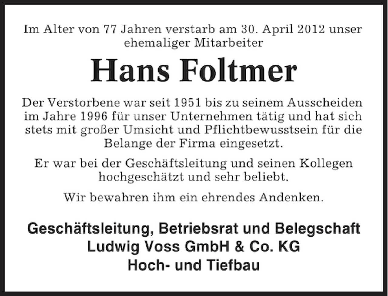 <p>Im Alter von 77 Jahren verstarb am 30. April 2012 unser<br />ehemaliger Mitarbeiter</p><p>Hans Foltmer<br />Der Verstorbene war seit 1951 bis zu seinem Ausscheiden<br />im Jahre 1996 für unser Unternehmen tätig und hat sich<br />stets mit großer Umsicht und Pflichtbewusstsein für die<br />Belange der Firma eingesetzt.<br />Er war bei der Geschäftsleitung und seinen Kollegen<br />hochgeschätzt und sehr beliebt.<br />Wir bewahren ihm ein ehrendes Andenken.</p><p>Geschäftsleitung, Betriebsrat und Belegschaft<br />Ludwig Voss GmbH &amp; Co. KG<br />Hoch- und Tiefbau</p>
