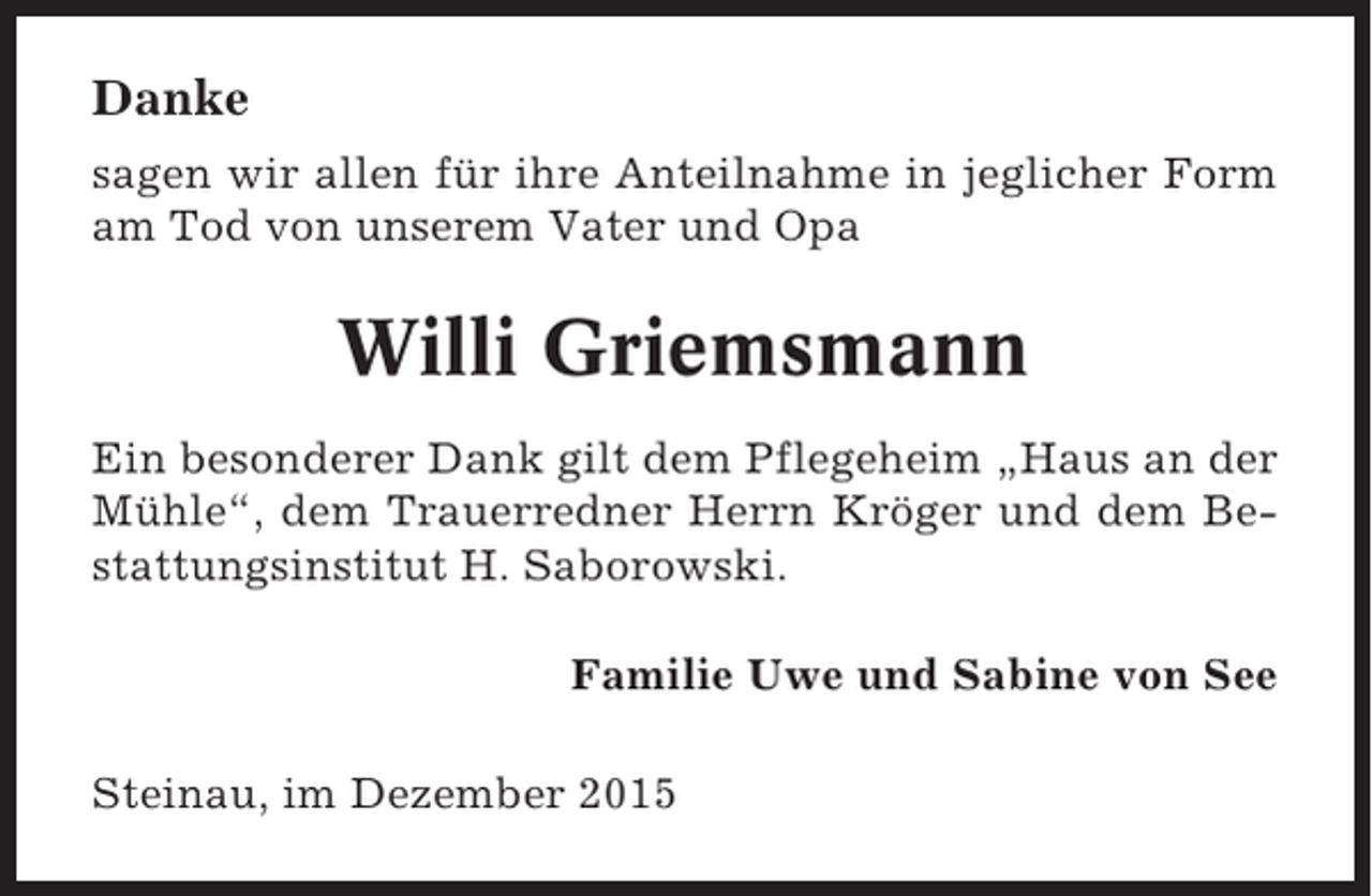 <p>Danke<br />sagen wir allen für ihre Anteilnahme in jeglicher Form<br />am Tod von unserem Vater und Opa</p><p>Willi Griemsmann<br />Ein besonderer Dank gilt dem Pflegeheim „Haus an der<br />Mühle“, dem Trauerredner Herrn Kröger und dem Bestattungsinstitut H. Saborowski.<br />Familie Uwe und Sabine von See<br />Steinau, im Dezember 2015</p>