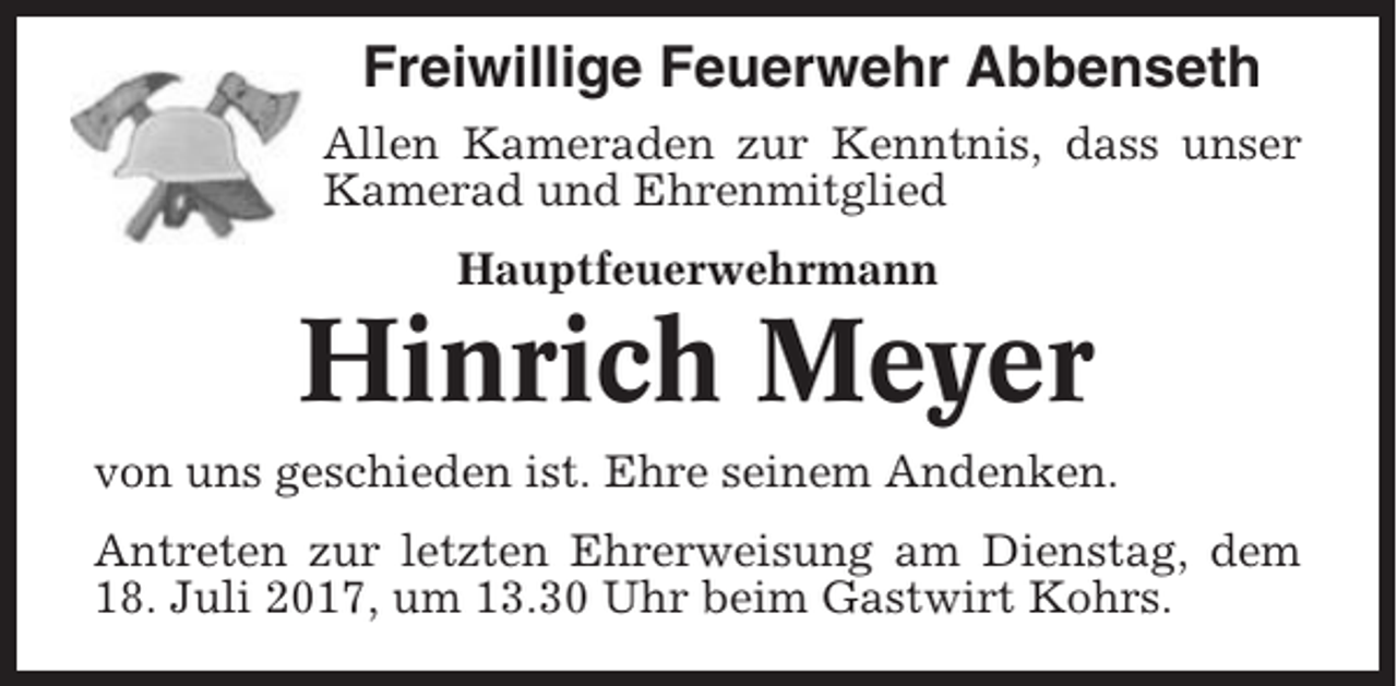 <p>Freiwillige Feuerwehr Abbenseth<br />Allen Kameraden zur Kenntnis, dass unser<br />Kamerad und Ehrenmitglied<br />Hauptfeuerwehrmann</p><p>Hinrich Meyer<br />von uns geschieden ist. Ehre seinem Andenken.<br />Antreten zur letzten Ehrerweisung am Dienstag, dem<br />18. Juli 2017, um 13.30 Uhr beim Gastwirt Kohrs.</p>