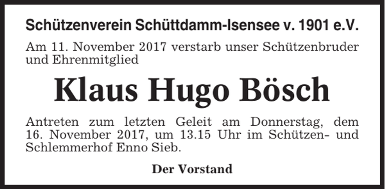 <p>Schützenverein Schüttdamm-Isensee v. 1901 e.V.<br />Am 11. November 2017 verstarb unser Schützenbruder<br />und Ehrenmitglied</p><p>Klaus Hugo Bösch<br />Antreten zum letzten Geleit am Donnerstag, dem<br />16. November 2017, um 13.15 Uhr im Schützen- und<br />Schlemmerhof Enno Sieb.<br />Der Vorstand</p>