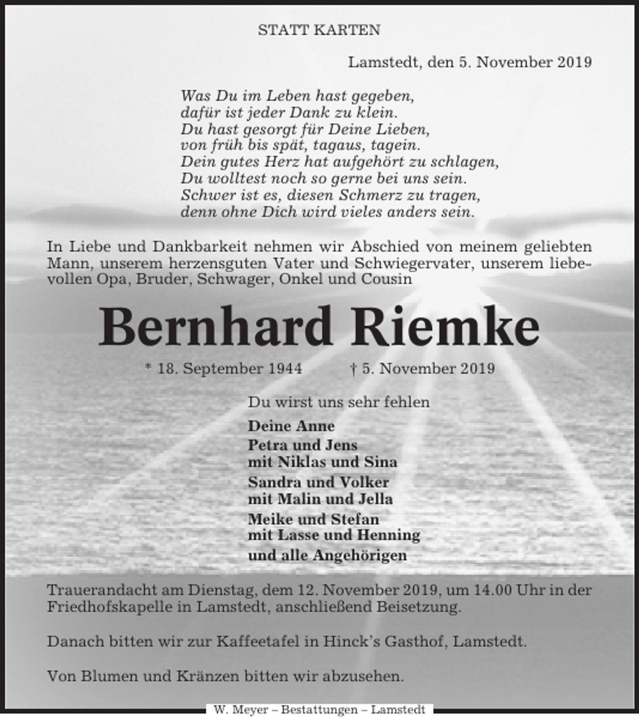 <p>STATT KARTEN</p><p>Lamstedt, den 5. November 2019<br />Was Du im Leben hast gegeben,<br />dafür ist jeder Dank zu klein.<br />Du hast gesorgt für Deine Lieben,<br />von früh bis spät, tagaus, tagein.<br />Dein gutes Herz hat aufgehört zu schlagen,<br />Du wolltest noch so gerne bei uns sein.<br />Schwer ist es, diesen Schmerz zu tragen,<br />denn ohne Dich wird vieles anders sein.<br />In Liebe und Dankbarkeit nehmen wir Abschied von meinem geliebten<br />Mann, unserem herzensguten Vater und Schwiegervater, unserem liebevollen Opa, Bruder, Schwager, Onkel und Cousin</p><p>Bernhard Riemke<br />* 18. September 1944</p><p>† 5. November 2019</p><p>Du wirst uns sehr fehlen<br />Deine Anne<br />Petra und Jens<br />mit Niklas und Sina<br />Sandra und Volker<br />mit Malin und Jella<br />Meike und Stefan<br />mit Lasse und Henning<br />und alle Angehörigen<br />Trauerandacht am Dienstag, dem 12. November 2019, um 14.00 Uhr in der<br />Friedhofskapelle in Lamstedt, anschließend Beisetzung.<br />Danach bitten wir zur Kaffeetafel in Hinck’s Gasthof, Lamstedt.<br />Von Blumen und Kränzen bitten wir abzusehen.<br />W. Meyer – Bestattungen – Lamstedt</p>