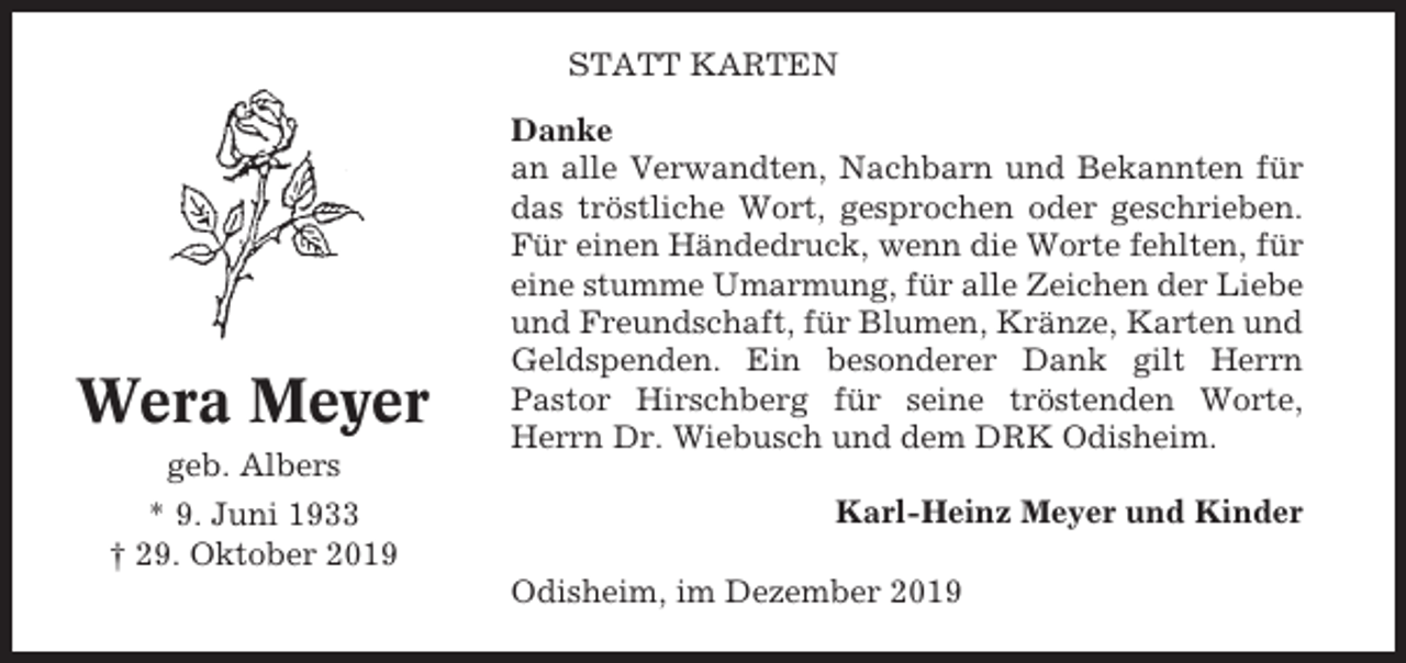 <p>STATT KARTEN</p><p>Wera Meyer<br />geb. Albers<br />* 9. Juni 1933<br />† 29. Oktober 2019</p><p>Danke<br />an alle Verwandten, Nachbarn und Bekannten für<br />das tröstliche Wort, gesprochen oder geschrieben.<br />Für einen Händedruck, wenn die Worte fehlten, für<br />eine stumme Umarmung, für alle Zeichen der Liebe<br />und Freundschaft, für Blumen, Kränze, Karten und<br />Geldspenden. Ein besonderer Dank gilt Herrn<br />Pastor Hirschberg für seine tröstenden Worte,<br />Herrn Dr. Wiebusch und dem DRK Odisheim.<br />Karl-Heinz Meyer und Kinder<br />Odisheim, im Dezember 2019</p>
