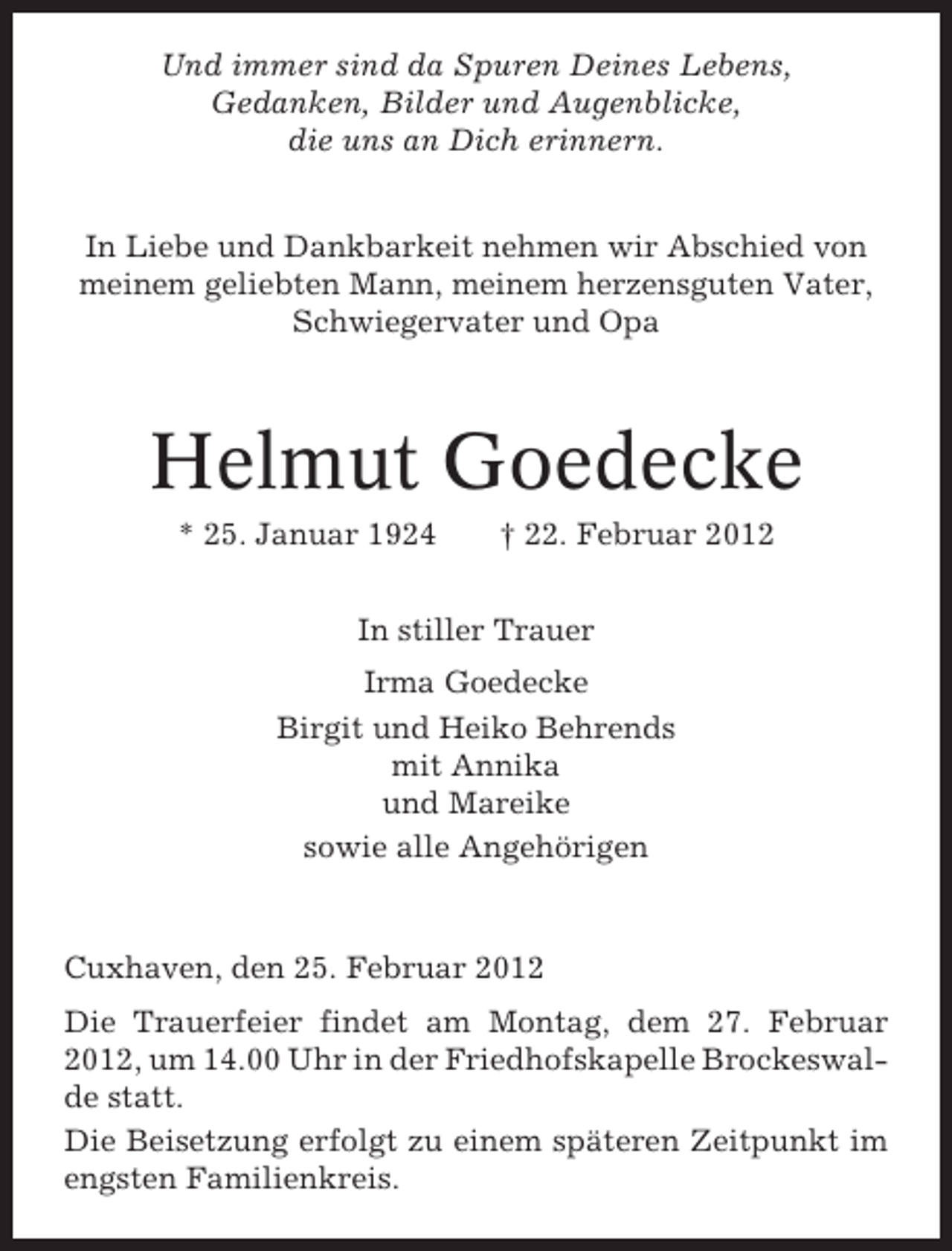 <p>Und immer sind da Spuren Deines Lebens,<br />Gedanken, Bilder und Augenblicke,<br />die uns an Dich erinnern.<br />In Liebe und Dankbarkeit nehmen wir Abschied von<br />meinem geliebten Mann, meinem herzensguten Vater,<br />Schwiegervater und Opa</p><p>Helmut Goedecke<br />* 25. Januar 1924</p><p>† 22. Februar 2012</p><p>In stiller Trauer<br />Irma Goedecke<br />Birgit und Heiko Behrends<br />mit Annika<br />und Mareike<br />sowie alle Angehörigen</p><p>Cuxhaven, den 25. Februar 2012<br />Die Trauerfeier findet am Montag, dem 27. Februar<br />2012, um 14.00 Uhr in der Friedhofskapelle Brockeswalde statt.<br />Die Beisetzung erfolgt zu einem späteren Zeitpunkt im<br />engsten Familienkreis.</p>