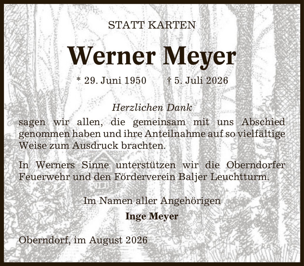 Statt Karten Werner Meyer * 29. Juni 1950 | 5. Juli 2026 Herzlichen Dank sagen wir allen, die gemeinsam mit uns Abschied genommen haben und ihre Anteilnahme auf so vielfältige Weise zum Ausdruck brachten. In Werners Sinne unterstützen wir die Oberndorfer Feuerwehr und den Förderverein Baljer Leuchtturm. Im Namen aller Angehörigen Inge Meyer Oberndorf, im August 2026