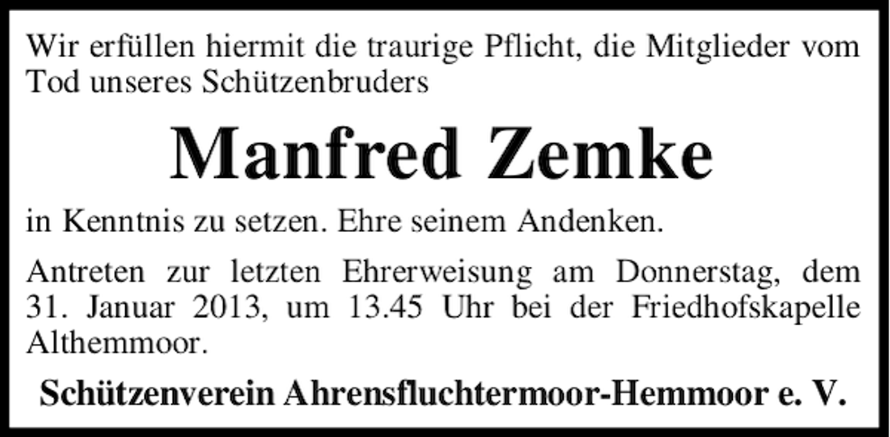 <p>Wir erfüllen hiermit die traurige Pflicht, die Mitglieder vom<br />Tod unseres Schützenbruders</p><p>Manfred Zemke<br />in Kenntnis zu setzen. Ehre seinem Andenken.<br />Antreten zur letzten Ehrerweisung am Donnerstag, dem<br />31. Januar 2013, um 13.45 Uhr bei der Friedhofskapelle<br />Althemmoor.</p><p>Schützenverein Ahrensfluchtermoor-Hemmoor e. V.</p>