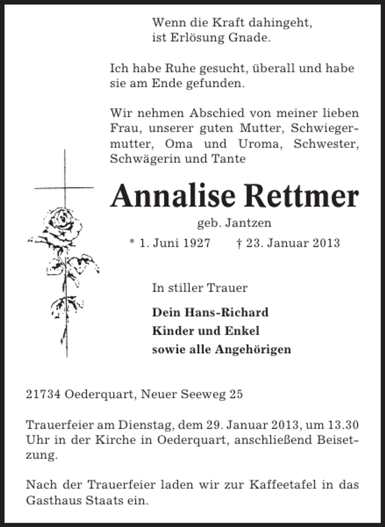 <p>Wenn die Kraft dahingeht,<br />ist Erlösung Gnade.<br />Ich habe Ruhe gesucht, überall und habe<br />sie am Ende gefunden.<br />Wir nehmen Abschied von meiner lieben<br />Frau, unserer guten Mutter, Schwiegermutter, Oma und Uroma, Schwester,<br />Schwägerin und Tante</p><p>Annalise Rettmer<br />geb. Jantzen<br />* 1. Juni 1927</p><p>† 23. Januar 2013</p><p>In stiller Trauer<br />Dein Hans-Richard<br />Kinder und Enkel<br />sowie alle Angehörigen</p><p>21734 Oederquart, Neuer Seeweg 25<br />Trauerfeier am Dienstag, dem 29. Januar 2013, um 13.30<br />Uhr in der Kirche in Oederquart, anschließend Beisetzung.<br />Nach der Trauerfeier laden wir zur Kaffeetafel in das<br />Gasthaus Staats ein.</p>