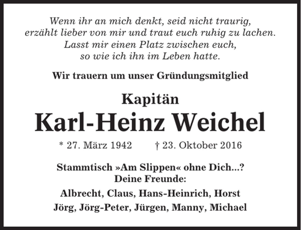 <p>Wenn ihr an mich denkt, seid nicht traurig,<br />erzählt lieber von mir und traut euch ruhig zu lachen.<br />Lasst mir einen Platz zwischen euch,<br />so wie ich ihn im Leben hatte.<br />Wir trauern um unser Gründungsmitglied</p><p>Kapitän</p><p>Karl-Heinz Weichel<br />* 27. März 1942</p><p>† 23. Oktober 2016</p><p>Stammtisch »Am Slippen« ohne Dich...?<br />Deine Freunde:<br />Albrecht, Claus, Hans-Heinrich, Horst<br />Jörg, Jörg-Peter, Jürgen, Manny, Michael</p>