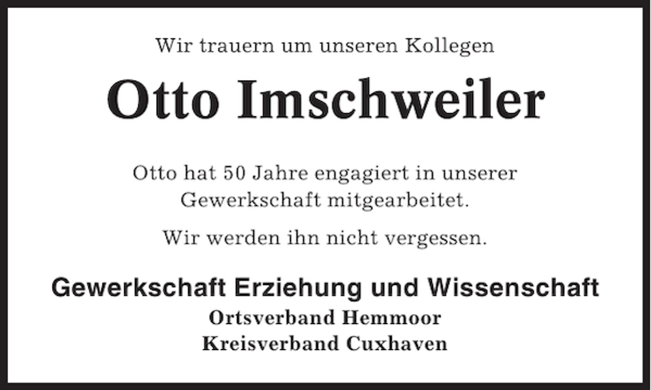 <p>Wir trauern um unseren Kollegen</p><p>Otto Imschweiler<br />Otto hat 50 Jahre engagiert in unserer<br />Gewerkschaft mitgearbeitet.<br />Wir werden ihn nicht vergessen.</p><p>Gewerkschaft Erziehung und Wissenschaft<br />Ortsverband Hemmoor<br />Kreisverband Cuxhaven</p>