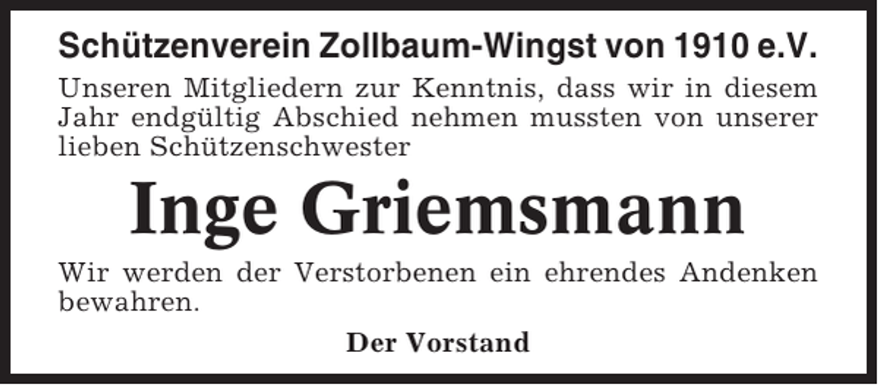 <p>Schützenverein Zollbaum-Wingst von 1910 e.V.<br />Unseren Mitgliedern zur Kenntnis, dass wir in diesem<br />Jahr endgültig Abschied nehmen mussten von unserer<br />lieben Schützenschwester</p><p>Inge Griemsmann<br />Wir werden der Verstorbenen ein ehrendes Andenken<br />bewahren.<br />Der Vorstand</p>