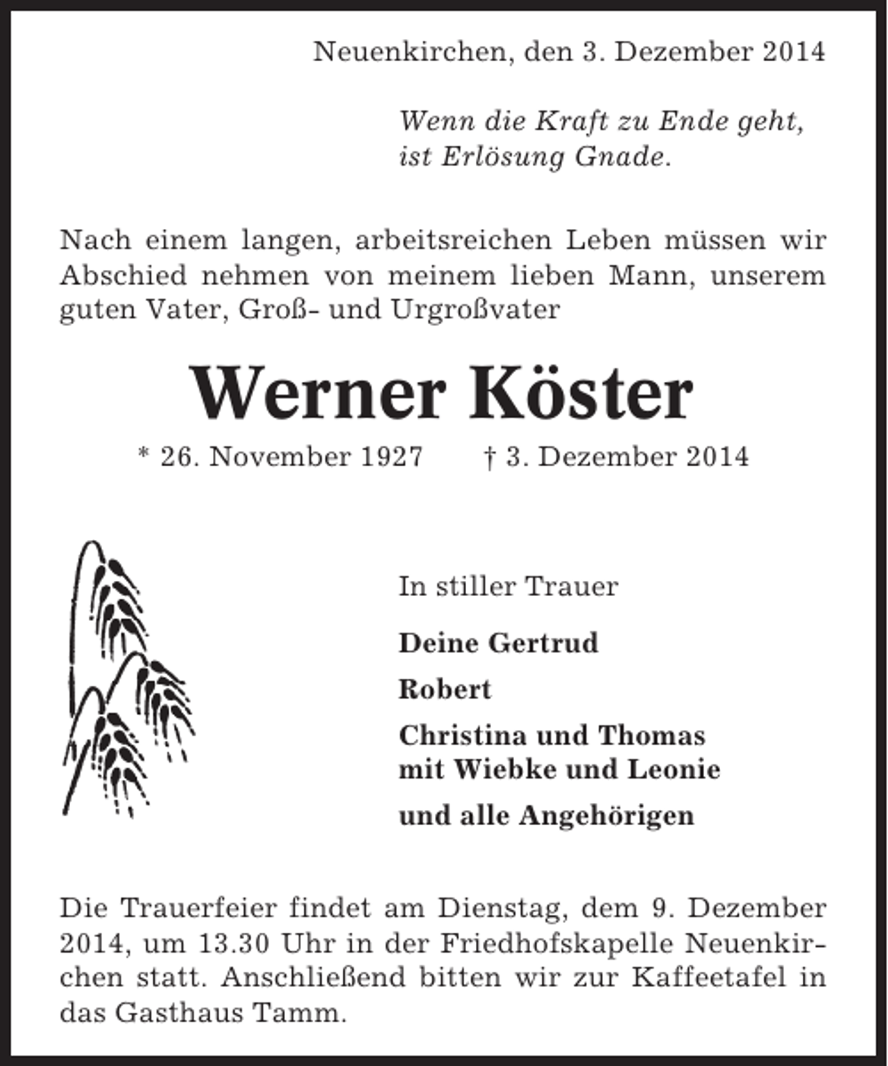 <p>Neuenkirchen, den 3. Dezember 2014<br />Wenn die Kraft zu Ende geht,<br />ist Erlösung Gnade.<br />Nach einem langen, arbeitsreichen Leben müssen wir<br />Abschied nehmen von meinem lieben Mann, unserem<br />guten Vater, Groß- und Urgroßvater</p><p>Werner Köster<br />* 26. November 1927</p><p>† 3. Dezember 2014</p><p>In stiller Trauer<br />Deine Gertrud<br />Robert<br />Christina und Thomas<br />mit Wiebke und Leonie<br />und alle Angehörigen<br />Die Trauerfeier findet am Dienstag, dem 9. Dezember<br />2014, um 13.30 Uhr in der Friedhofskapelle Neuenkirchen statt. Anschließend bitten wir zur Kaffeetafel in<br />das Gasthaus Tamm.</p>