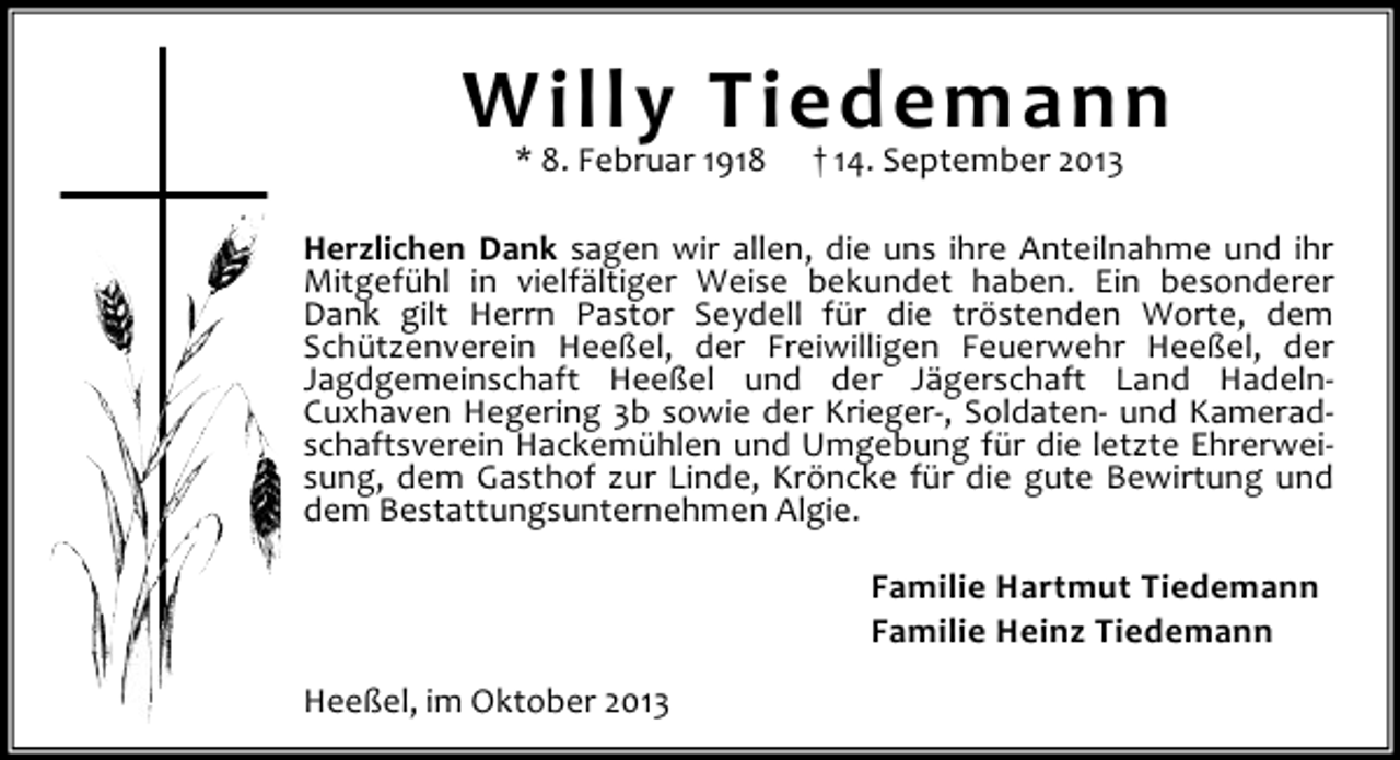 <p>Willy 1918 † 14. September 2013<br />Tiedemann<br />* 8. Februar<br />Herzlichen Dank sagen wir allen, die uns ihre Anteilnahme und ihr<br />Mitgefühl in vielfältiger Weise bekundet haben. Ein besonderer<br />Dank gilt Herrn Pastor Seydell für die tröstenden Worte, dem<br />Schützenverein Heeßel, der Freiwilligen Feuerwehr Heeßel, der<br />Jagdgemeinschaft Heeßel und der Jägerschaft Land HadelnCuxhaven Hegering 3b sowie der Krieger-, Soldaten- und Kameradschaftsverein Hackemühlen und Umgebung für die letzte Ehrerweisung, dem Gasthof zur Linde, Kröncke für die gute Bewirtung und<br />dem Bestattungsunternehmen Algie.<br />Familie Hartmut Tiedemann<br />Familie Heinz Tiedemann<br />Heeßel, im Oktober 2013</p>