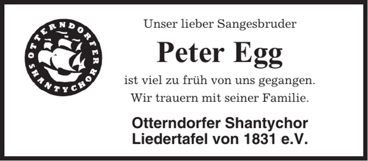 <p>Unser lieber Sangesbruder</p><p>Peter Egg<br />ist viel zu früh von uns gegangen.<br />Wir trauern mit seiner Familie.</p><p>Otterndorfer Shantychor<br />Liedertafel von 1831 e.V.</p>