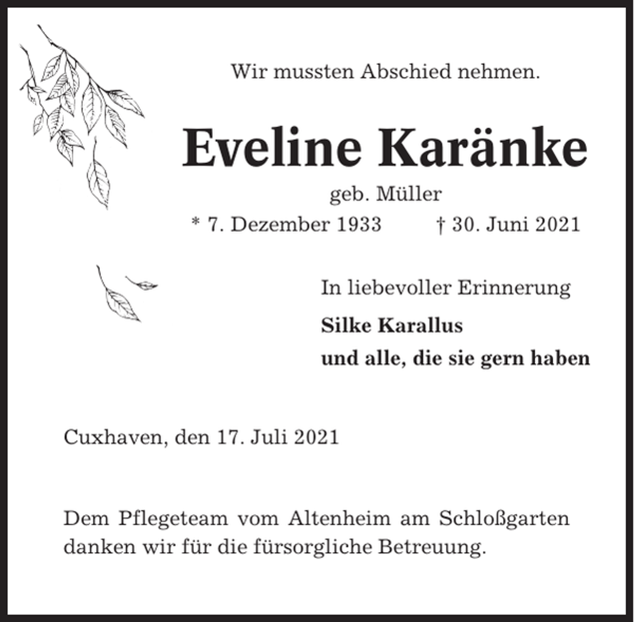 <p>Wir mussten Abschied nehmen.</p><p>Eveline Karänke<br />geb. Müller<br />* 7. Dezember 1933<br />† 30. Juni 2021<br />In liebevoller Erinnerung<br />Silke Karallus<br />und alle, die sie gern haben</p><p>Cuxhaven, den 17. Juli 2021</p><p>Dem Pflegeteam vom Altenheim am Schloßgarten<br />danken wir für die fürsorgliche Betreuung.</p>
