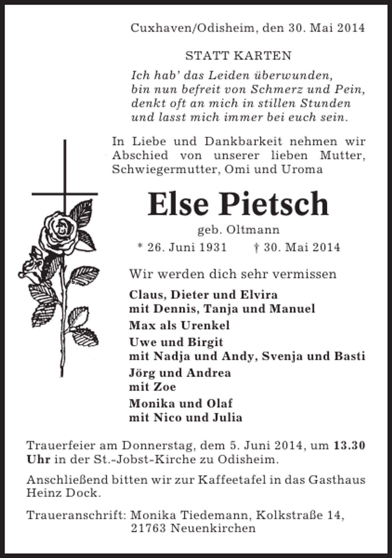 <p>Cuxhaven/Odisheim, den 30. Mai 2014<br />STATT KARTEN<br />Ich hab’ das Leiden überwunden,<br />bin nun befreit von Schmerz und Pein,<br />denkt oft an mich in stillen Stunden<br />und lasst mich immer bei euch sein.<br />In Liebe und Dankbarkeit nehmen wir<br />Abschied von unserer lieben Mutter,<br />Schwiegermutter, Omi und Uroma</p><p>Else Pietsch<br />geb. Oltmann<br />* 26. Juni 1931<br />† 30. Mai 2014</p><p>Wir werden dich sehr vermissen<br />Claus, Dieter und Elvira<br />mit Dennis, Tanja und Manuel<br />Max als Urenkel<br />Uwe und Birgit<br />mit Nadja und Andy, Svenja und Basti<br />Jörg und Andrea<br />mit Zoe<br />Monika und Olaf<br />mit Nico und Julia<br />Trauerfeier am Donnerstag, dem 5. Juni 2014, um 13.30<br />Uhr in der St.-Jobst-Kirche zu Odisheim.<br />Anschließend bitten wir zur Kaffeetafel in das Gasthaus<br />Heinz Dock.<br />Traueranschrift: Monika Tiedemann, Kolkstraße 14,<br />21763 Neuenkirchen</p>