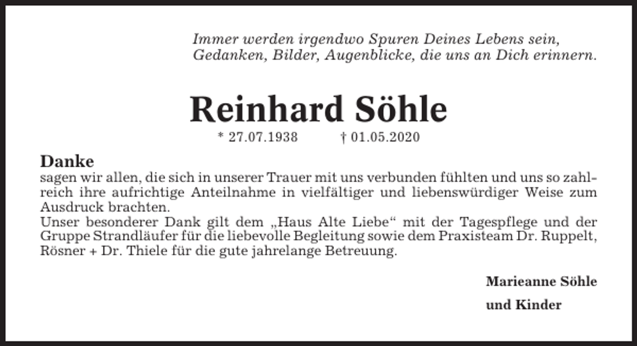 <p>Immer werden irgendwo Spuren Deines Lebens sein,<br />Gedanken, Bilder, Augenblicke, die uns an Dich erinnern.</p><p>Reinhard Söhle<br />* 27.07.1938</p><p>† 01.05.2020</p><p>Danke<br />sagen wir allen, die sich in unserer Trauer mit uns verbunden fühlten und uns so zahlreich ihre aufrichtige Anteilnahme in vielfältiger und liebenswürdiger Weise zum<br />Ausdruck brachten.<br />Unser besonderer Dank gilt dem „Haus Alte Liebe“ mit der Tagespflege und der<br />Gruppe Strandläufer für die liebevolle Begleitung sowie dem Praxisteam Dr. Ruppelt,<br />Rösner + Dr. Thiele für die gute jahrelange Betreuung.<br />Marieanne Söhle<br />und Kinder</p>